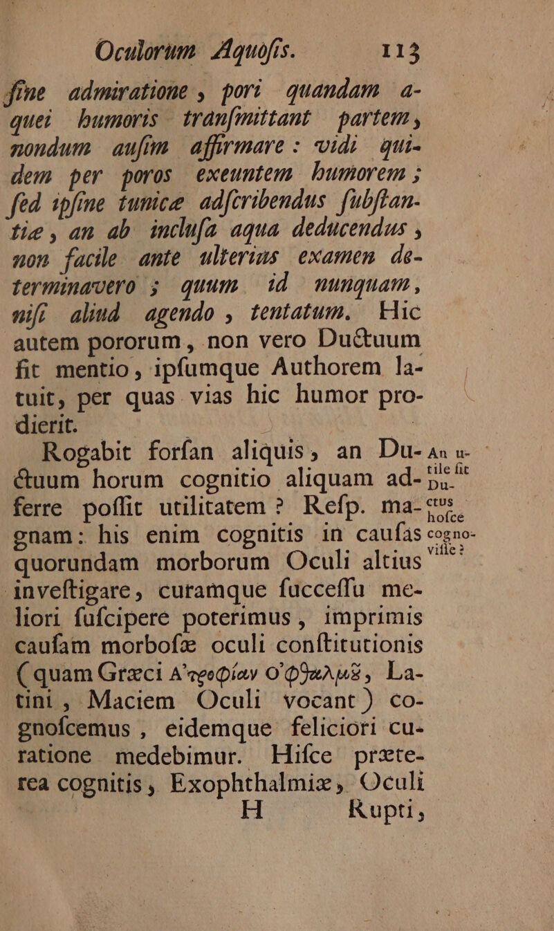 fime admiratione , pori quandam a- quei bumoris tran[mittant — partem , nondum aufi afWmare : vidi qui- dem per poros exeuntem bumorem ; fed ipfime tunicee ad[cribendus. fubftan- fie, an ab incdu[a aqua deducendus , non facile ante ulterius examen de- terminavtro ; quum id munquam, nif; aliud agendo , tentatum. | Hic autem pororum, non vero Ductuum fir mentio, ipfumque Authorem la- tuit, per quas vias hic humor pro dierit. | ; EK à; Rogabit forfan aliquis, an. Du- As v - &amp;uum horum cognitio aliquam ad- ps. ferre poffit utilitatem ? Refp. ma-:5. gnam: his enim cognitis in caufas cogno- quorundam morborum Oculi altius ^ inveftigare, curamque fucceffu me- liori fufcipere poterimus , imprimis caufam morbofz oculi conítitutionis C quam Grxci A'qeepiay O QUaAME , La- tini, Maciem Oculi vocant ) co- gnofcemus , eidemque feliciori cu- ratione medebimur. EHifíce przte- rea cognitis, Exophthalmix, Oculi H Rupti,