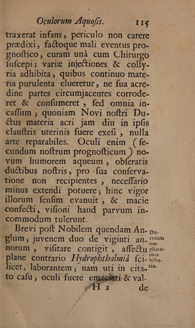 | Otulorum ZAquofis. I1$ traxerat infans, periculo non carere: predixi, fa&amp;oque mali eventus pro- gnoftico, curam unà cum Chirurgo fufcepis variz injectiones, &amp; colly- ria adhibita, quibus continuo mate- ria purulenta elueretur, ne fua acre- dine partes circumjacentes corrode- ret &amp; confumeret ; fed omnia in- caffum ; quoniam Novi noftri Du- Cus materia acri jam diu in ipfis clauftris uterinis fuere exefi , nulla arte reparabiles. Oculi enim (fe- -«undum noftrum prognofticum ) no- vum humorem aqueum, obferatis ductibus noftris, pro -fua conferva- tione non recipientes , neceffario minus extendi potuere; hinc vigor illorum fenfim evanuit , &amp; macie confeci, vifioni haud parvum in- commodum tulerunt. Brevi poft Nobilem quendam An. p.. glum, juvenem duo de viginti an. «m norum , vifitare contigit , affectu riiuo- E : . .. yum plane contrario Hydrophtbalmid: fci- sino. licet, laborantem; nam XII TD Ote ^ to cafu , oculi fuere agfati-&amp; val. mM de.