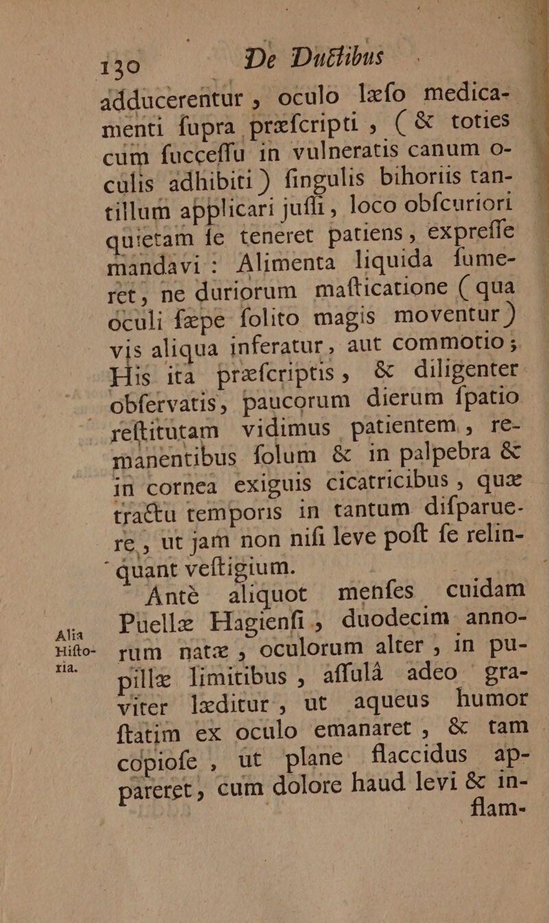 Alia Hifto- ria. 130 De Duttibus adducerentur ; oculo lzfo medica- - menti fupra przfcripti , ( &amp; toties — cum fucceffu in vulneratis canum o- culis adhibiti ) fingulis bihorits tan- tillum applicari jufli , loco obfcuriori quietam fe teneret patiens, expreffe mandavi: Alimenta liquida fume- ret, ne duriorum | mafticatione ( qua óculi fepe folito magis moventur) vis aliqua inferatur, aut commotio ;. His ita przfcerpus, &amp; diligenter obfervatis, paucorum dierum fpatio reftitutam vidimus patientem , re- manentibus folum &amp; in palpebra &amp; in cornea exiguis cicatricibus , qux tractu temporis in tantum difparue- re, ut jam non nifi leve poft fe relin-  quant veftigium. | i Anté aliquot menfes cuidam Puellz Hagienfi ; duodecim. anno- rum natz , oculorum alter ; in pu- pile limitibus , affulà adeo gra- viter leditur, ut aqueus humor ftatim ex oculo emanaret , &amp; tam. copiofe , ut plane flaccidus ap- pareret, cum dolore haud levi : in- am-