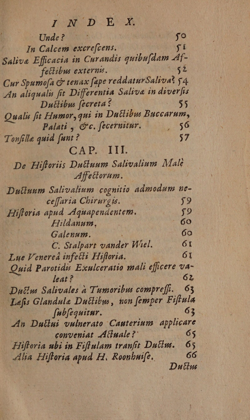 Unde? 0X s jo . In Calcem excre(cens. fi Salive Efficacia in Curandis quibu[dam .Af- fetibus externe. $i Cur Spumo[a G* tenax fape reddaturSalivat y4 An aliquali fit Differentia Saliva in diverfis Duilibus fecreta t $5 Quali fit Fiumor, qui in Datlibus Buccarum, Palati , (fc. feceruitur. N46 Tonfille quid funt ? $7 CAP. III. De Hifloriis Datiuum Salivalium Male Affettorum. Duiluum Salivalium cognitio admodum ue- | ceffaria Chirurg. | j9 Hiftoria apud -Aquapendentem. $9 Hildanum., - 60 Galenum. 6o C. Stalpart vander Wel. 61 — Lue Venereá infecti Hifloria. 61 Quid Parotids Exulceratio mali efficere va- à leat ? | 62 — Du&amp;w Salivales à Tumoribus compreff. | 63 Lefis Glandula Duttibw , &amp;on femper Fiflula fbfequirnr. 63 4n Dullui vulnerato Cauterium. applicare conveniat AAluale ?' 65 Hiftoria ubi in Fiflulam tranfit Dutiw. | 65 Alia Hifleria apud H. Roonbuife, 66 Dutiu |