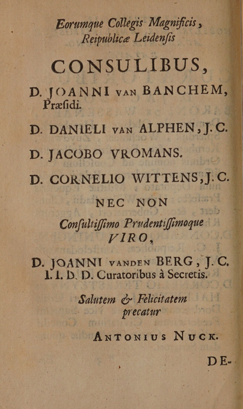 Mbeenbh Collegis. — » Reipublice Leidenfis. dX UP 1 CONSULIBUS, D. JOANNI van BANCHEM, i | Pradfidi. D. DANIELI váx | ALPHEN; T.C C. D.JACOBO VROMANS. D. CORNELIO WITTENS;]J.C.. NEC NON n T Confultiffimo Prudentiffi pus 51 VIRO, D. JOANNI : vaupEN BERG , T3 C. c a 1. 1. D. D. Curatoribus à Secretis. * Salutem eu Tyra iia uie | AwTONIUS NUCK. — D E- !