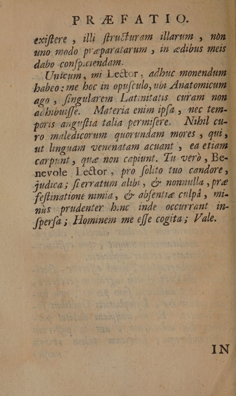 exiftere , illi. ffructuram larum , món |— uno. modo: praparatarum y in edibus neis. — dabo con[p.ciendam. | IO -— Unicum, mi Lector , adbuc monendum — babeo : :me boc in opu[culo, ubt Anatomicum., 4g0 » ffugularem | Latinttatis curam nom | aóbipm[fe. — Materia enim ipfa ,, mec tems poris angr[ea talia perimifere. — Nibil cue vo inaledicorum | quorundam mores y quis ut linguam venenatam acuant, ea etiam carpunt , qua mon capiunt. Tu. vtrà , Bes nevole le&amp;or, pro folito tuo candore y. judica ; fi erratum alibi , c nomuulla ,pre feflinatione mumia , c abfentie culpá , mi-- mus prudenter bunc inde occurrant dn-- fperfa 5. Hominem me effe cogita; Vale.— ATEM IN.