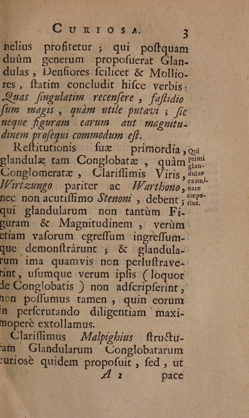 Cu wu g'suW 35 heliu$ profitetur ; qui poftquam duüm generum propofuerat Glan- dulas , Denfiores fcilicet &amp; Mollio. res , ftatim concludit hifce verbis: -Quas fingulatum | recenfere ,— faflidio fum magis , quàm ute putavi 5 fic meque figuram | earum. aut magnitu: diem profequi commodum eft. | Reítitutionis ^ fux ^ primordia ,ou. glandul&amp; tam Conglobate , quàm i TN Y . . LA glan- Conglomeratz , (Clariffimis Viris , dus Wirtzungo: pariter ac JFartboso, sac nec non acutiflimo SZezomi ,. debent ; e? qui glandularum non tantüm Fi- guram &amp;. Magnitudinem ,/ verüm etlam vaforum egreffum ingreffum- que demonílrárunt ; &amp; glandula- rum ima quamvis non perluftrave- ünt, ufumque verum ipfis (loquor le Conglobatis ) non adfícripferint ; 10n poffumus tamen , quin eorum n perfcrutando diligentiam maxi- noperé extollamus. — — DEN Clarifflimus — Malpigbius — ftru&amp;ü- am Glandularum Conglobatarum Durios&amp; quidem propofuit , fed , ut