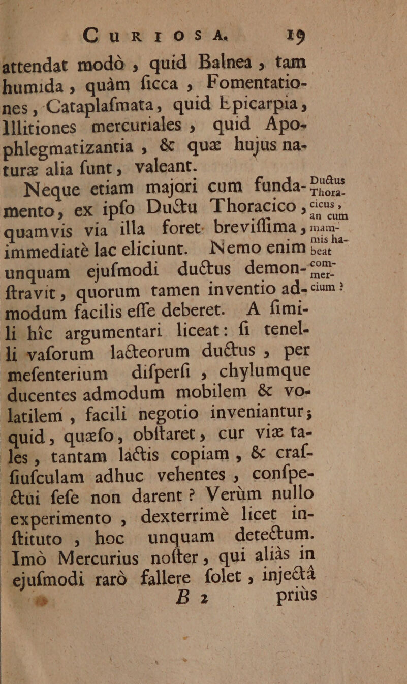 Cungnros A. I0 attendat modó , quid Balnea , tam humida, quàm ficca , Fomentatio- nes , Cataplafmata, quid bpicarpia,; lllitiones mercuriales , quid Apo- phlegmatizantia ; &amp; quz hujus na- turz alia funt, valeant. Neque etiam majori cum funda-757 mento, ex ipfo Dustu T horacico , cies; quamvis via ila foret. breviffima ; nau-- immediatélac cliciunt. Nemo enim j^ unquam ejufmodi ductus demon-77 ftravit, quorum tamen inventio ad- cm? modum facilis effe deberet. A fimi- li hic argumentari liceat: fi tenel- li vaforum la&amp;eorum du&amp;us , per mefenterium — difperfi ; chylumque ducentes admodum mobilem &amp; vo- latilem , facili negotio inveniantur; quid , quzfo, obítaret, cur viz ta- les, tantam lactis copiam , &amp; craf- fiufculam adhuc vehentes ; confpe- -&amp;tui fefe non darent? Verüm nullo experimento , dexterrime licet. in- ftituto ; hoc unquam detectum. .Imó Mercurius nofter, qui alias in ejufmodi raró fallere folet , inje&amp;tá i. B |. prius