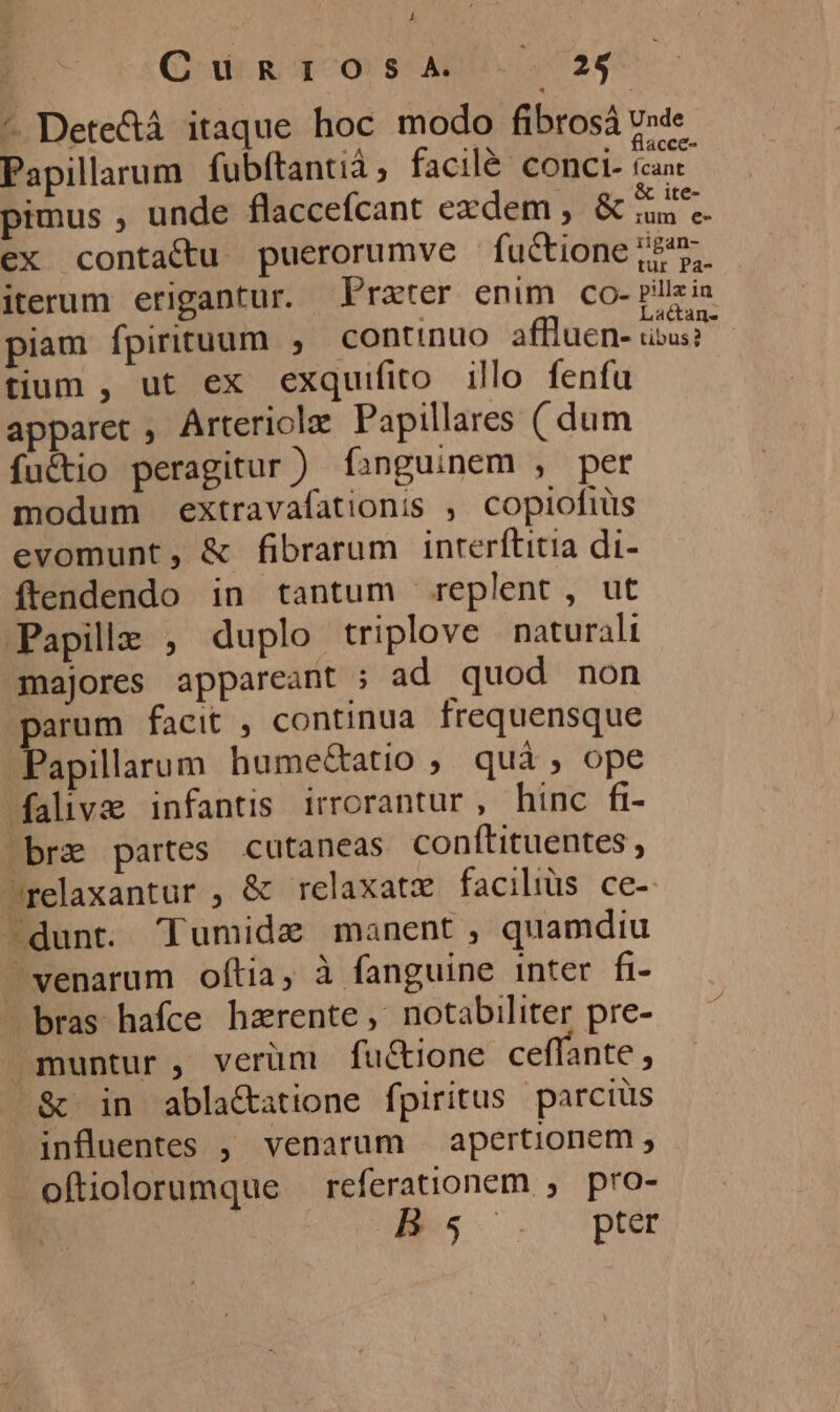 Q ugT-Os ADU. 726 - Dete&amp;á itaque hoc modo fibrosá v»de : Y ds . flacce- Papillarum fubftantià, facilé conci. izax pimus , unde flacceícant exdem, Aet ex conta&amp;tu puerorumve fuctionej2 5. iterum erigantur. Prater enim co- pills in piam fpirituum , continuo affluen- ibus? tium , ut ex exquifito illo fenfu apparet , Arteriola Papillares ( dum fu&amp;tio peragitur ) fanguinem , per modum extravafationis ; copiofiüs evomunt, &amp; fibrarum inrerftitia di- ftendendo in tantum replent, ut Papilz , duplo triplove naturali majores appareant ; ad quod non parum facit , continua frequensque Papilarum hume&amp;atio , quà, ope falivae infantis irrorantur, hinc fi- bre partes cutaneas conftituentes , relaxantur , &amp; relaxatx faciliüs ce- dunt. Tumide manent, quamdiu &amp; in abla&amp;atione fpiritus parcius influentes , venarum | apertionem ; oftiolorumque — referationem , pro- Bs pter