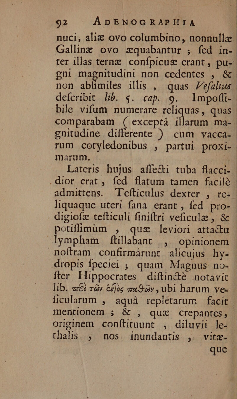 nuci, ali ovo columbino, nonnulla Gallinz ovo zquabantur ; fed in- | ter illas ternz confpicuz erant, pu-: gni magnitudini non cedentes , &amp;. non abfimiles illis , quas efalius defcribit Lb. $. cap. 9. lmpoffi- bile vifum numerare reliquas , quas. comparabam ( exceptá illarum ma- gnitudine differente ) cum vacca- rum cotyledonibus , partui proxi- marum. à Lateris hujus affe&amp;i tuba flacci- .dior erat , fed flatum tamen facilé | admittens. Tefticulus dexter , re- liquaque uteri fana erant, fed pro- digiofz tefticuli finiftri veficulze , &amp; potiflimum , quz leviori attactu lympham fítillabant , opinionem noftram confirmárunt alicujus hy- dropis fpecie ; quam Magnus no- iler Hippocrates diftin&amp;é notavit lib. z&amp; r&amp;v exlóg aov , ubi harum vee íficularum , aquá repletarum facit. mentionem ; &amp; , quiz crepantes, originem conflituunt , diluvii le- thalis. , nos. inundantis ,. vitz- que