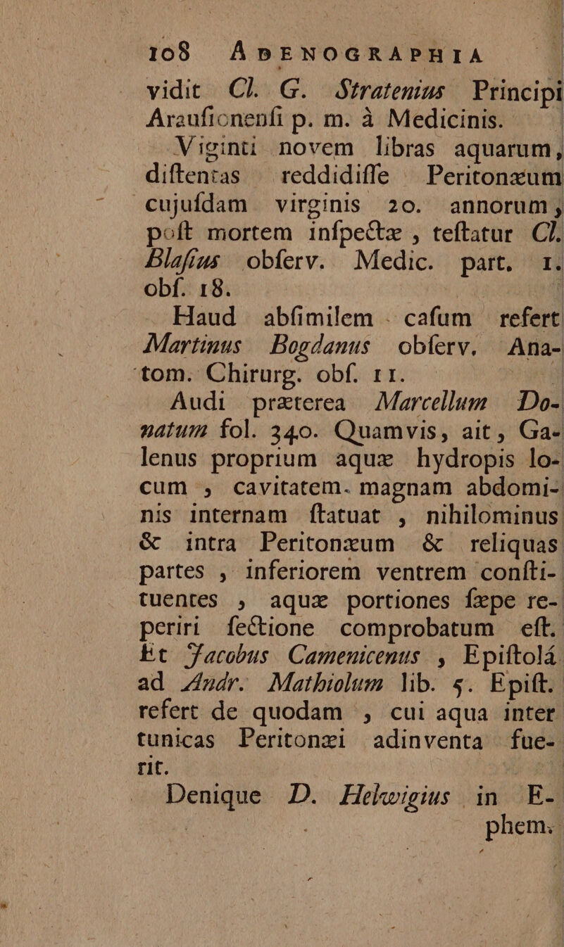 vidit Cl G. Ófratemus Principi Arauficnenfi p. m. à Medicinis. | Viginuü novem libras aquarum, diftenias — reddidiffe ^ Peritonxzum cujufdam virginis 20. annorum; poft mortem infpecte , teftatur. C. Blafías obferv. Medic. part. r. obf. 18. ] Haud abfíimilem . cafum — refert Martinus .Bogdanus | obíerv. — Ana- tom. Chirurg. obf. rr. i Audi praterea — Marcellum ||. Do- natum fol. 340. Quamvis, ait , Ga- lenus proprium aqux hydropis lo- cum , cavitatem. magnam abdomi-| nis internam ftatuat , nihilominus &amp; intra Peritonxum | &amp; reliquas partes , inferiorem ventrem confti- tuentes , aqux portiones fxpe re- periri fectione comprobatum eft. Et Jacobus. Camenicenus. , Epiftolá. ad Zádr. Matbiolum lib. $. Epift. refert de quodam , cui aqua inter. tunicas Peritonxi adinventa | fue- rit. Denique D. Hekhwigius in E- phem..