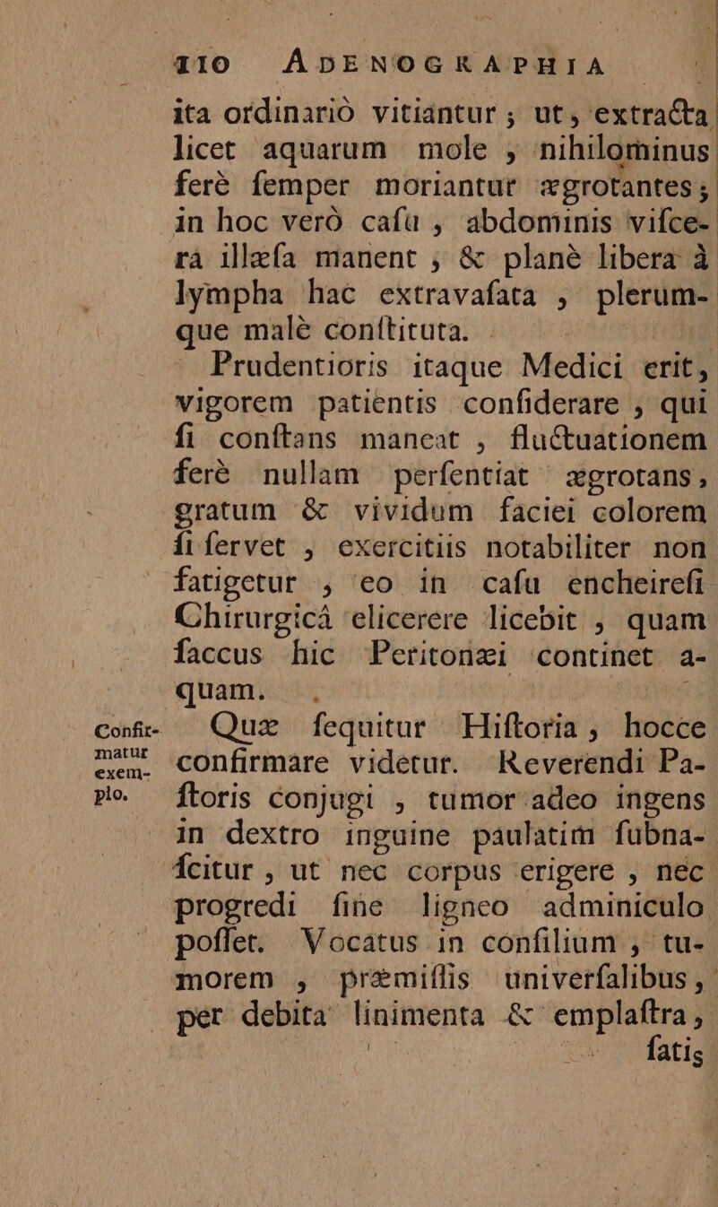 Confit- iznatur exeimn- plo. | ita ordinarió vitiantur ; ut, extracta, licet aquarum | mole , nihilominus feré femper moriantur xgrotantes n in hoc veró cafü , abdominis vifce-- lympha hac extravafata , plerum- que malé conftituta. . | I Prudentioris itaque Medici erit, vigorem patientis confiderare , qui fi conftans maneat , fluctuationem feré nullam perfentiat ^ zgrotans, gratum &amp; vividum faciei colorem Íiífervet , exercitis notabiliter non fatigetur , eo in cafu encheirefi Chirurgicá 'elicerere licebit , quam faccus hic Peritonzi continet a- quam. | dixi Quz fequitur Hiftoria ;. hocce confirmáre videtur. Reverendi Pa- ftoris conjugi , tumor adeo ingens in dextro inguine paulatim fubna- Ícitur , ut nec corpus erigere , nec. progredi fine ligneo adminiculo poffet. Vocatus in confilium , tu- morem , premiflis univerfalibus ,. per debita linimenta .&amp; emplaftra ,- n E fatis E