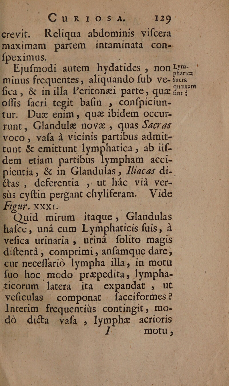 Tae Qai m dore roc crevit. Reliqua abdominis vifcera maximam partem intaminata con- Ípeximus. | | Ejufmodi autem hydatides , non». ' minus frequentes, aliquando fub V€- 5acia fica, &amp; in illa Peritonzi parte, que d; offis facri tegit bafin , confpiciun- tur. Dux enim, qu&amp; ibidem occur- runt, Glandule novz , quas Bacras voco, vafa à vicinis partibus admit- tunt &amp; emittunt lymphatica , ab iif- dem etiam partibus lympham acci- pientia, &amp; in Glandulas ; lliacas di-. étas , deferentia , ut hàc vià ver- süs cyftin pergant chyliferam. | Vide Jigur. XXX1..— — Quid mirum itaque ; Glandulas hafce, uná cum Lymphaticis fuis, à vefica urinaria ; urinà folito magis diftentá , comprimi , anfamque dare; cur neceffarió lympha illa, in motu fuo hoc modo prapedita, lympha- ticorum latera ita «expandat , ut veficulas ^ componat | facciformes? Interim frequentius contingit, mo- dó dica vafa , lympha acrioris | I motu ,