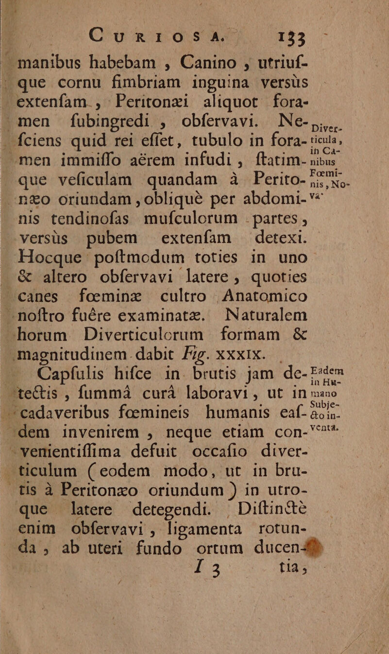 As Qd Ro OS GE tas manibus habebam , Canino , utriuf- | que cornu fimbriam inguina versüs extenfam., Peritonzi aliquot fora- men fubingredi , obfervavi. Ne-,,.. . fciens quid rei effet, tubulo in fora- ricus, men immiífo aérem infudi , ftatim. nibus. que veficalam quandam à Perito- 5; X, .n&amp;o oriundam , obliqué per abdomi- € nis tendinofas mufculorum . partes , versüs pubem extenfam detexi. Hocque ' poftmodum toties in uno. . &amp; altero obfervavi latere , quoties canes foemine cultro | Anatomico —- noftro fuére examinata. Naturalem -horum BDiverticulorum formam &amp; magnitudinem. dabit Z;g. xxxix. Capfulis hifce in. brutis jam. de- E«de» ste&amp;tis , fummá curá laboravi, ut B nsad: 5 : M . Subje- -*cadaveribus foemineis humanis eaf-aois- Jdem invenirem , neque etiam con-?* -venientiffima defuit occafio diver- -ticulum (eodem modo, ut in bru- .tis à Peritonxo oriundum ) in utro- que latere detegeadi. , Diftincté enim obfervavi , ligamenta rotun- da, ab uteri fundo ortum ducend