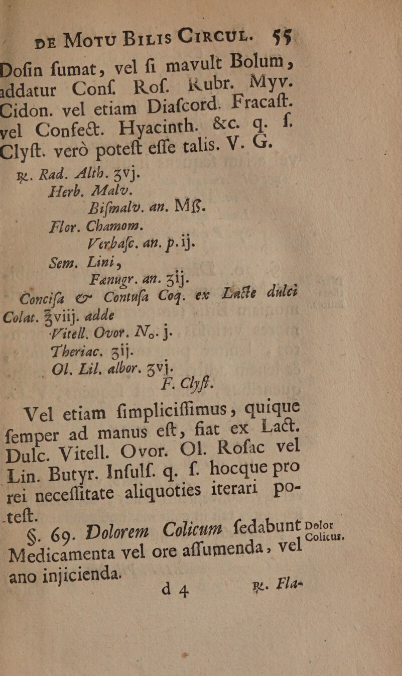 |. pE Mort Brzis CiRCUL. $5. Dofin fumat, vel fi mavult Bolum ; iddatur Conf Rof. kubr Myv. Cidon. vel etiam Diafcord. Fracaft. vel Confe&amp;. Hyacinth. &amp;c. q. f. Clyft. vero poteft effe talis. V. G. p. Rad. Ath. 5v]. Herb. Malv. Bifmalv. an. Mfs. Flor. Chamom. Vecbafc. an. p.i). Sem. Lini, | s Fanugr. an. ij. Concif[a €7* Contn[a Coq. ex Lade dule Colat. viij. adde | J'itell. Ovor. IN, j. 7 beriac. 3j. . OI. Lil. albor. 5v]. F. abf. Vel etiam fimpliciffimus, quique femper ad manus eft, fiat ex. Lact. Dulc. Vitell. Ovor. Ol. Rofac vel. Lin. Butyr. Infulf. q. f. hocque pro m neceffitate aliquoties iterari po- .teit. $. 69. Dolorem Colicum fedabunt peto Medicamenta vel ore affumenda ; vel ano injicienda. - | d 4. gp. Fla