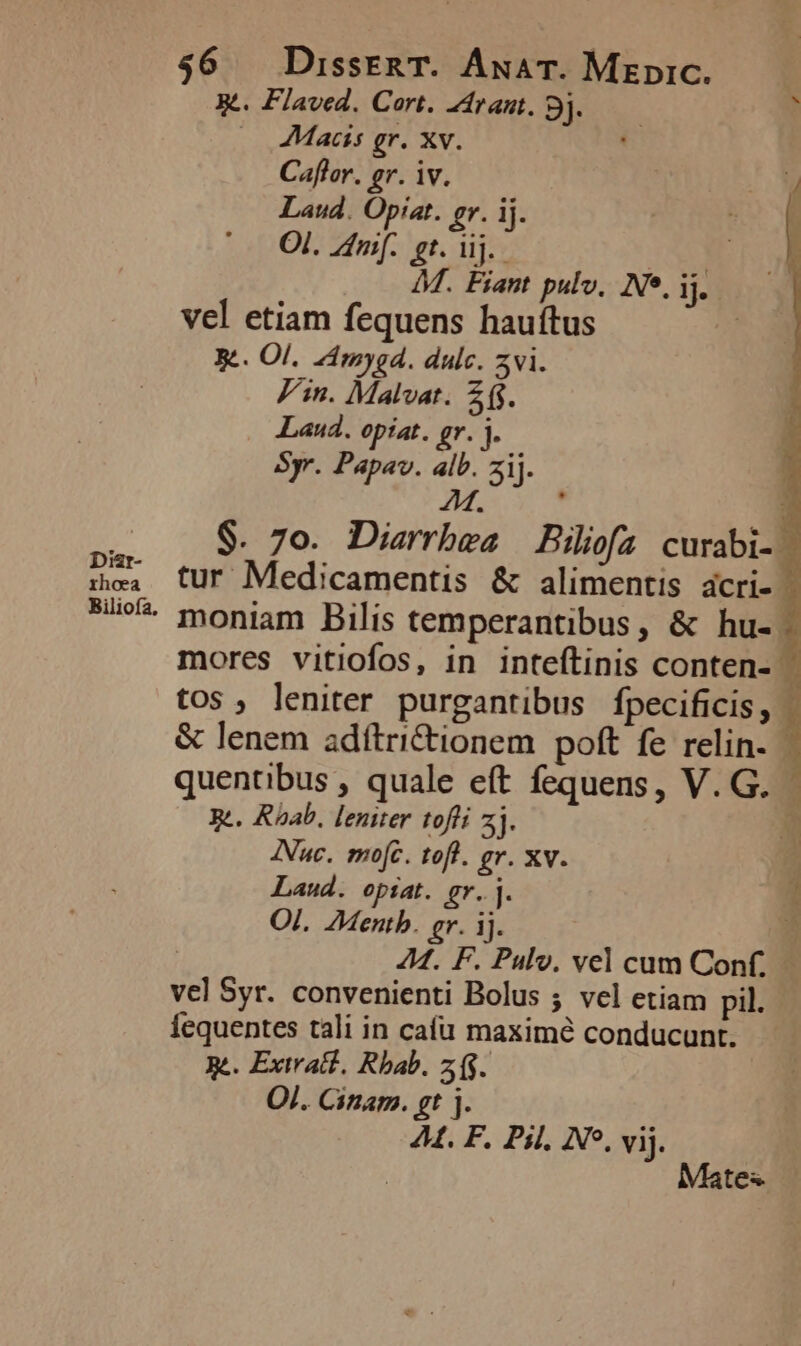 Diar- xhoea Biliofa, 56 DissERT. ÁnuaT. Mzpic. X. Flaved. Cart. Zramt. 9j. — à |. Macs gr. Xv. ' Caflor. gr. iv. Laud. Opiat. gr. ij. Ol. Znif. £t. uj. INO 4M. Fiant pulv, Ne. ij. vel etiam fequens hauítus Be. Ol. ZAmygd. dulce. zvi. Fin. Malvat. 21. Laud. optat. gr. ]. Syr. Papav. alb. zij. M ] $. 7o. Diarrbea Biliofa curabi-. tur Medicamentis &amp; alimentis acri- | moniam Bilis temperantibus, &amp; hu-. mores vitiofos, in inteftinis conten- tos, leniter purgantibus fpecificis, . &amp; lenem adftri&amp;tionem poft fe relin. | quentibus , quale eft fequens, V.G. | Re. Roab, lenuer tofli 2j. b. INuc. mo[c. tof. gr. xv. Laud. opiat. gr.j. l OI. ZMentb. gr. ij. E | 44. F. Pulv. vel cum Conf. | vel Syr. convenienti Bolus ; vel etiam pil. iequentes tali in cafu maximé conducunt. ge. Extra. Rbab. z($. Ol. Cinam. gt j. At. F. Pil, NP. vij. Mates