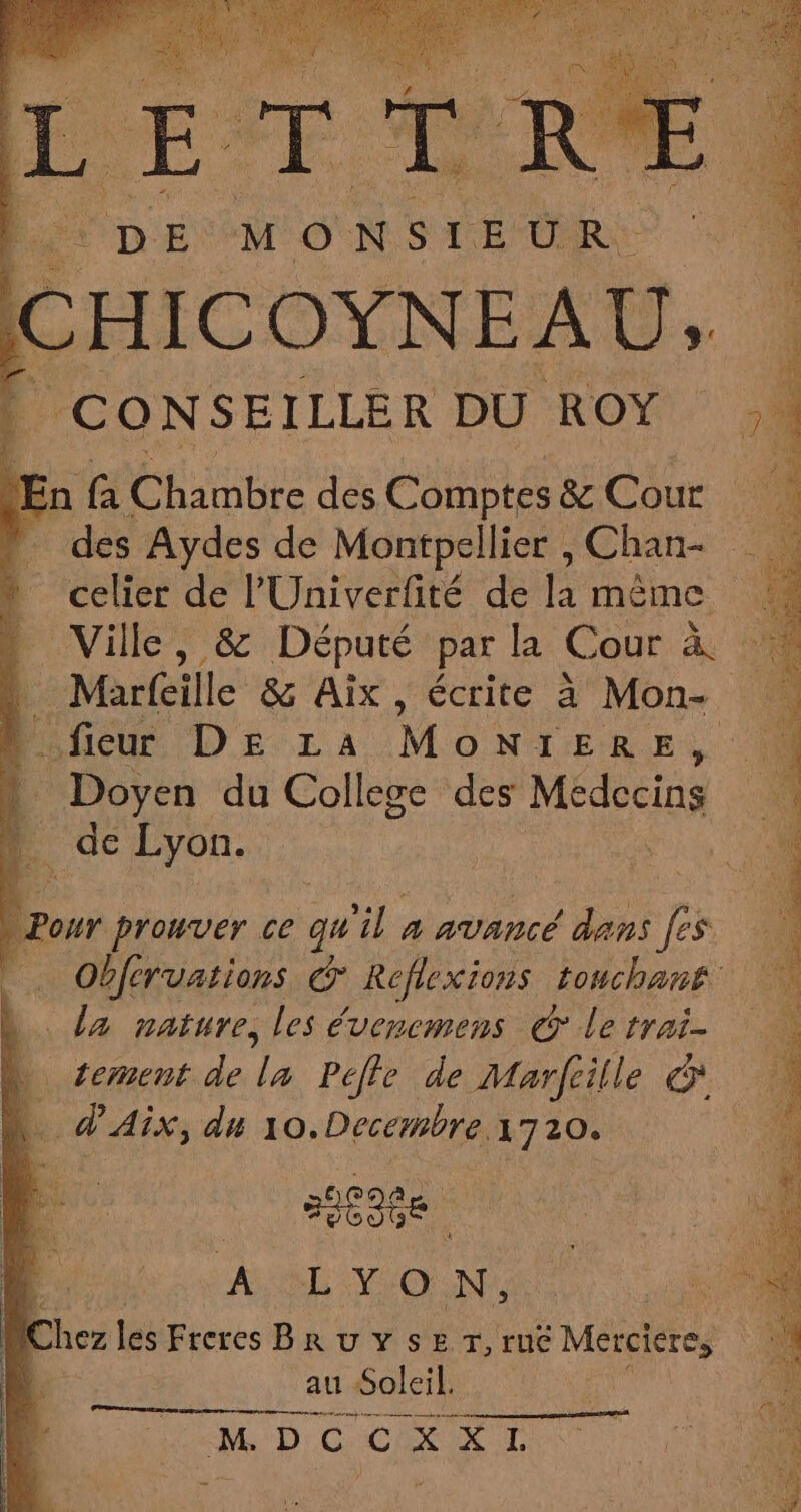 F or DEMO N ST: OR F4 c HICOYNE At U À |} CONSEILLER DU ROY En A Che des Comptes &amp;Cour | des Aydes de Montpellier , Chan- celier de l'Univerfité de la même 4 … Ville, &amp; Député par la Cour à 1 . Marfeille &amp; Aix, écrite à Mon- fieur DE LA Mont ER EN » Doyen du Collece des Médecins L. de Lyon. | Pour prouver ce qu il à avancé Tu fs Obféruations * Réflexions touchant | > la nature, les évencmens © le pos 104 . tement de Hp Peffe de Marfiille &amp; P. 4 ,. d'AÎX, du FE 1720. FE A L :Y+Cx N, : | Cl nez les Freres BRuUYSET,ruë Merciere, ‘ | au Soleil. MD CCR OT