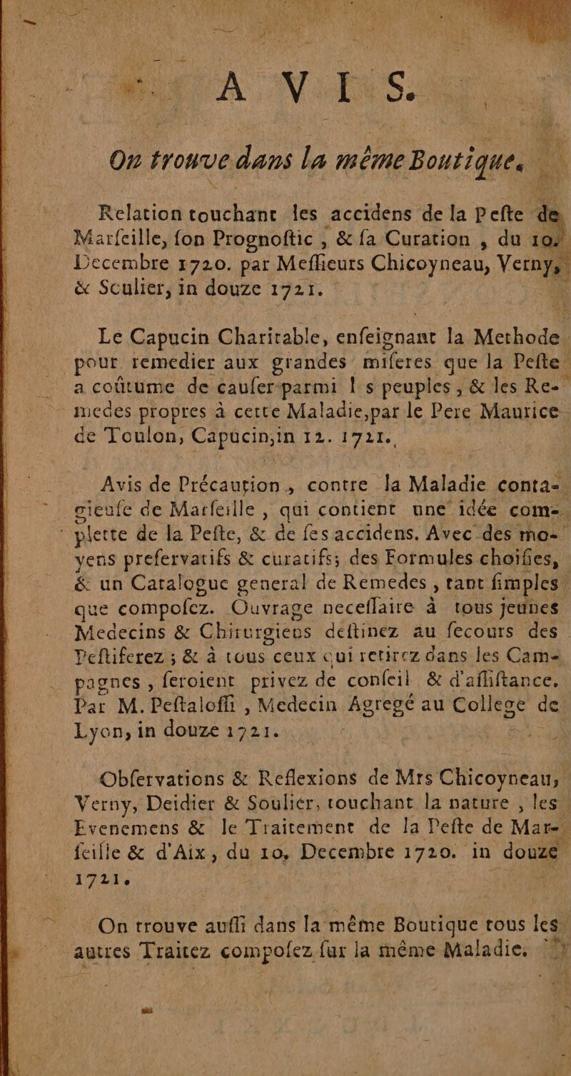 On trouve dans la même Boutique. 1 Relation touchanc les accidens de la Pefte de Marfcille, fon Prognoftic , &amp; fa Curation , du a . Decembre 1720. par Meflieurs Chicoyneau, Re: &amp; Sculier, in douze 1721. Le AR Charitable, cles nan la Methode: pour remedier aux grandes miferes que la Pefte a coûtume de caufer parmi ! s peuples, &amp; les Re” uedes propres à cette Maladie,par le Pere Maurice. de Toulon, Cepien SE ME LA 04 Avis de Précaution, contre Îa Maladie conta=. _ gieufe de Marfeille , qui contient une’ idée com. plette de la Pefte, &amp; de fes accidens. Avec des mo-° vens prefervarifs &amp; curacifs; des Formules choïfies, &amp; un Caraloguc general de Remedes , rant fimples. ue compofez. Ouvrage neceflaire à tous jeunes Medecins &amp; Chirurgiens deftinez au fecours des Peftiferez ; &amp; à tous ceux cui retirez dans les Cam pagnes , feroient privez de confeil &amp; d'afliftance. Dar M.Peftaloffi , Medecin Agregé au Collese de Lyon, in douze 1721. _Obfervations &amp; Reflexions de Mrs Chicoyneau, Verny, Deidier &amp; Souliér, touchant la nature , les” Evenemens &amp; le Traitement de la Pefte de Mare. feille &amp; d'Aix, du 10, Decembre 1720. in Joe Er On trouve auffi dans la même Boutique tous les. autres Traitez compofez {ur la rnême Maladie, “hs