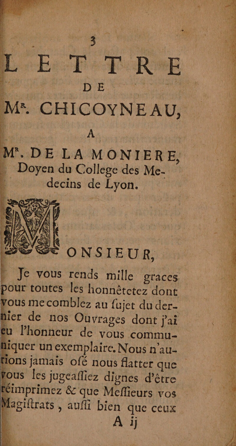 CHICOYNEAU, | ; aa . DE LA MONIERE., Doyen du College des Me- decins de Lyon. Se ONSIEUR, | Je vous rends mille graces pour toutes les honnêtcetez dont ous me comblez au fujet du der- hier de nos Ouvrages dont j'ai l'honneur de vous commu- iquer un exemplaire, Nous n'au- Hons jamais o[é nous flatter que fous Îles jugeafliez dignes d’être imprimez &amp; que Meflieurs vos Magiftrats , aufi bien que ceux A ij
