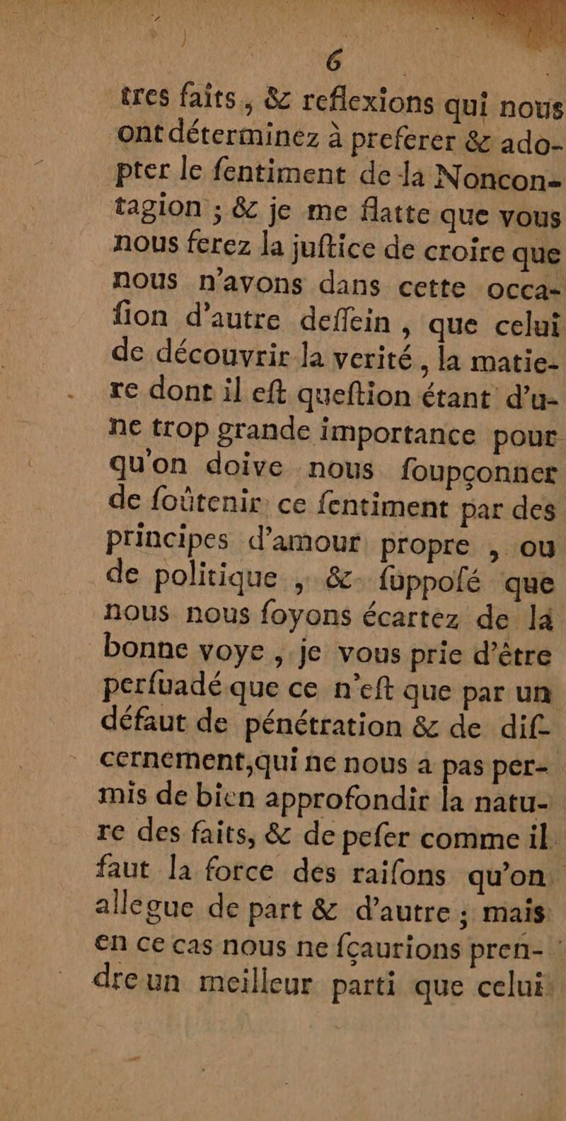 tres faits. &amp; reflexions qui nous ont déterminez à preferer &amp; ado- pter le fentiment de là Noncon- tagion ; &amp; je me Matte que vous nous ferez la juftice de croire que nous n'avons dans cette occa- fion d'autre deflein , que celui de découvrir la verité, la matie- re dont il eft queftion étant d’u- ne trop grande importance pour. qu'on doive nous foupconner de foûtenir: ce fentiment par des principes d'amour propre , ou de politique ; &amp;- füppolé que nous nous foyons écartez de là bonne voye , je vous prie d’être perfuadé que ce n’eft que par un défaut de pénétration &amp; de dif. cernement,qui ne nous à pas per= mis de bien approfondir la natu- re des faits, &amp; de pefer commeil faut la force des raifons qu’on. allegue de part &amp; d'autre ; mais En ce cas nous ne fçaurions pren- dreun meilleur parti que celui: