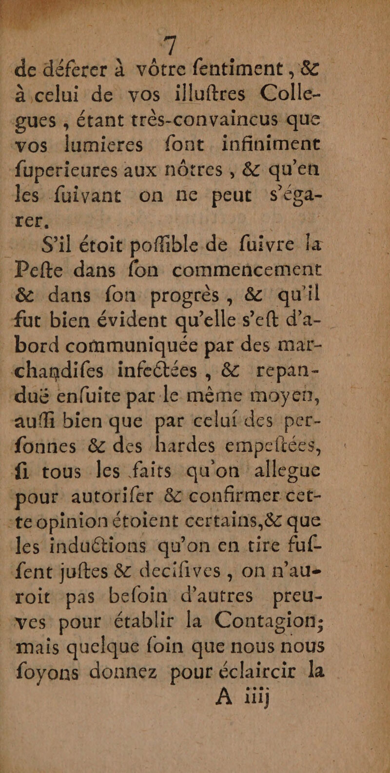 de déferer à vôtre fentiment ,&amp; à celui de vos illuftres Colle- 3 , étant très-convaincus que vos lumieres font infiniment fuperieures aux nôtres , &amp; qu en les fuivant on ne peut séga- rer, … S'il étoit poffible de füuivre “ _ Pefte dans fon commencement &amp; dans fon progrès, &amp; qu'il fut bien évident qu'elle s’eft d'a- bord communiquée par des mar- ‘chandifes infectées ; &amp; repan- duë enfuite par le mème moyen, auf bien que par celui des per- fonnes &amp; des hardes empeftées, fi. tous les faits qu'on allegue pour autorifer &amp; confirmer cet- teopinionétoient certains,8c que les induétions qu'on en tire fuf- ent juftes &amp; decifives , on n’au- roit pas befoin d’autres preu- wes pour établir la Contagion; mais quelque foin que nous nous foyons donnez FER éclaircit la À üi]