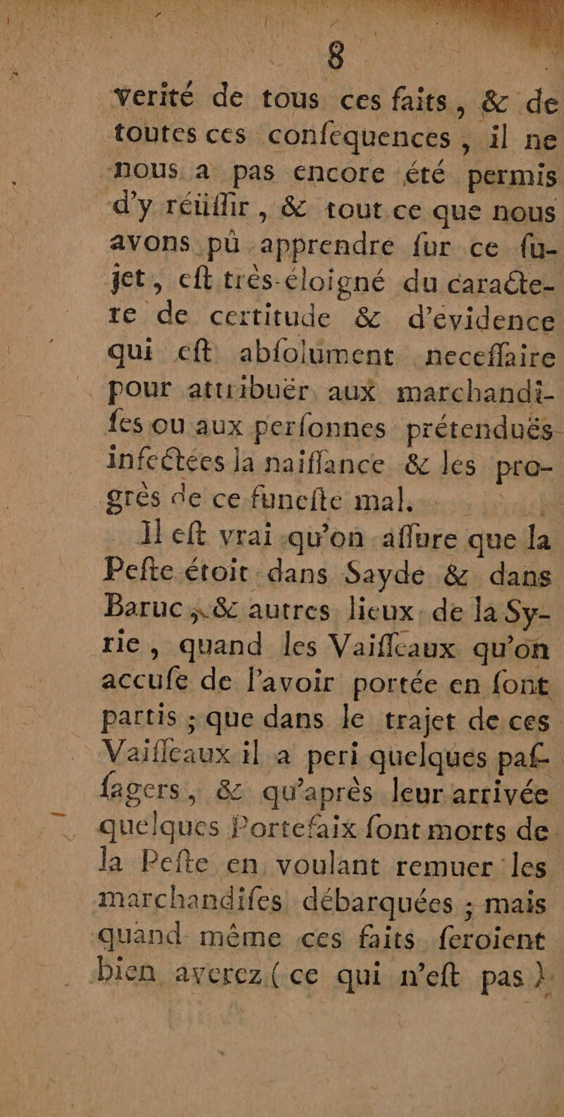 Verité de tous ces faits, &amp; de toutes ces confequences , il ne nous a pas encore été permis d'y réüflir, &amp; tout ce que nous avons pù apprendre fur ce {u- te de certitude &amp; d’évidence qui cft abfolument neceñaire pour attiibuër aux marchandi- fes où aux perfonnes prétendués. infcétées ja naïflance &amp; les pro- grès de ce funcfte mal. gd] left vrai qu'on aflure que la Pefte étoit dans Sayde &amp; dans Baruc &amp; autres. lieux, de la Sy- rie, quand les Vaiflcaux qu'on accufe de lavoir portée en font partis ; que dans le trajet de ces Vaiflcaux il a peri quelques pa£ fagers, &amp; qu'après leur arrivée quelques Portefaix font morts de la Pefte en voulant remuer les marchandifes débarquées ; mais quand même ces faits feroient bien averez(ce qui n’eft pas }