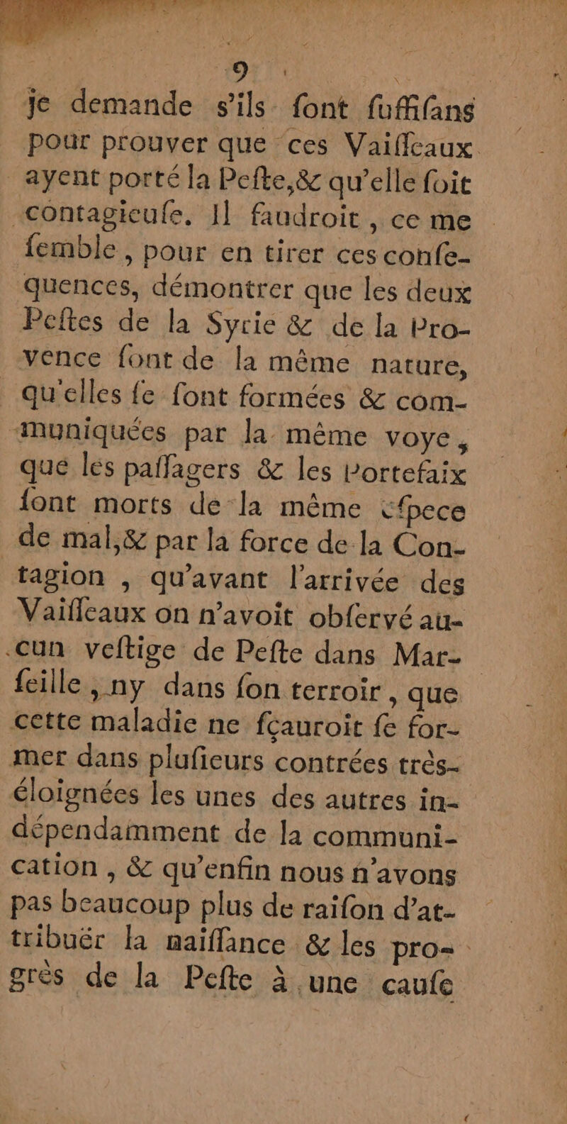 “et bodies. TOM PURES E VALLEE :, RÉ FT | 19: os je demande s'ils font fuffifans pour prouver que ces Vaiffeaux _ayent porté la Pefte,&amp; qu’elle foit contagicufe, I] faudroit , ce me femble , pour en tirer ces confe- quences, démontrer que les deux Peftes de la Syrie &amp; de la bro- vence font de la même nature, qu'elles fe font formées &amp; com- “Muniquées par la même voye, que les pañfagers &amp; les Lortefaix font morts de la même cfece de mal,&amp; par la force de la Con- tagion , qu'avant l'arrivée des Vaifleaux on n’avoit obfervé au- Cun veftige de Pefte dans Mar {eille, ny dans fon terroir, que cette maladie ne fcauroit fe for- mer dans plufieurs contrées très- éloignées les unes des autres in- dépendamment de la communi- cation , &amp; qu’enfin nous ñ’avons pas beaucoup plus de raifon d’at- tribuër la maiffance &amp; les pro= grès de la Pefte à une caule
