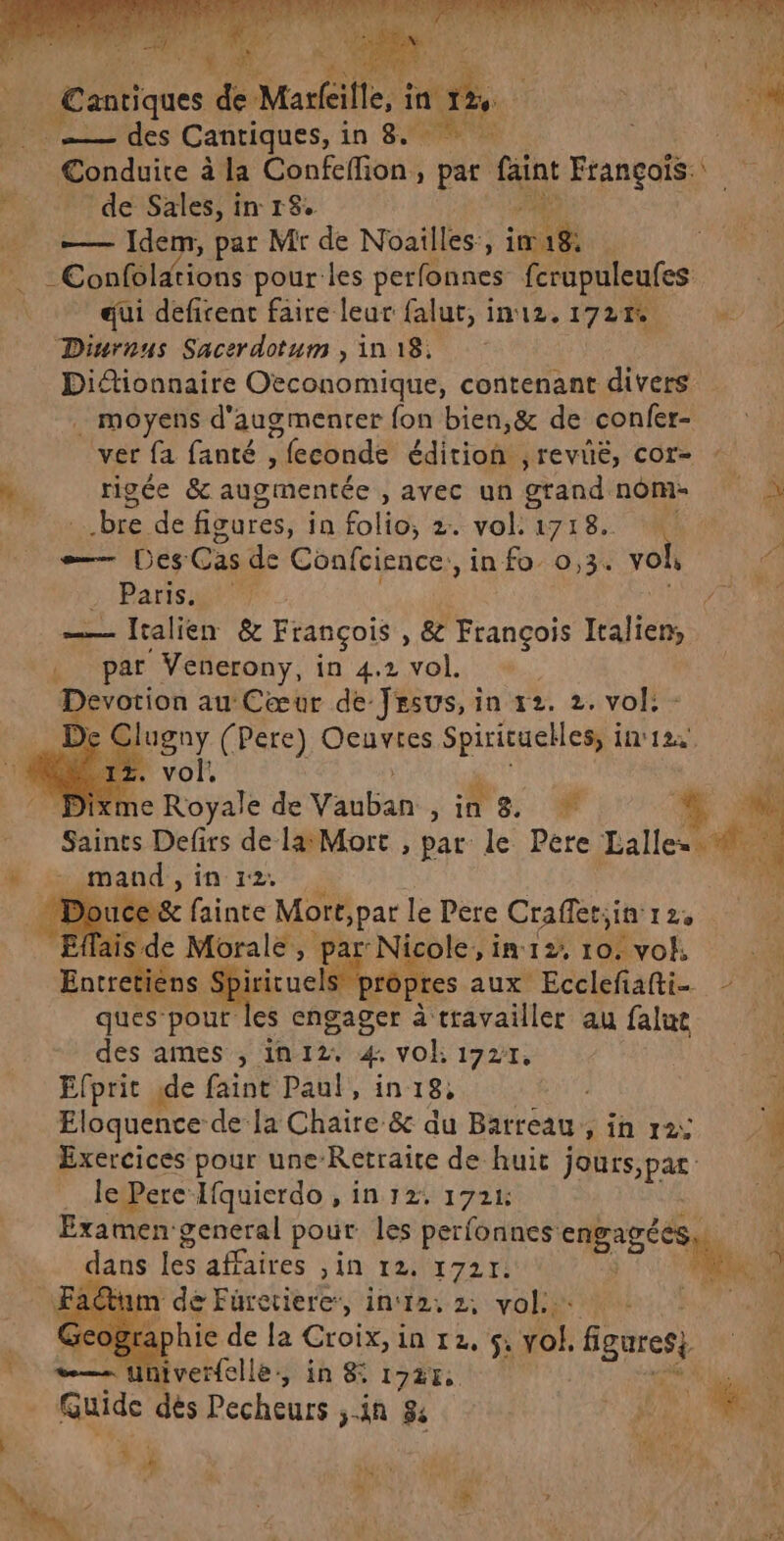 HE ms (ICS Cantiques, in 8. Conduite à à la Ébofetions , pat faint François. r de Sales, in 18. — Idem, par Mr de Noailles,, Fa _ Confolations pour-les perfonnes fcrupuleufes qui defirent faire leur falut, in12. 172% + Diurnus Sacerdotum , in 18. Didionnaire Oeconomique, contenant divers . moyens d'augmenter fon bien,&amp; de confer- ver fa fanté , ”feconde édition ,revié, cor- à rigée &amp; augmentée avec un grand nom à bre de figures, ja. folio, 2.-vok 1718. Mu — Des Cas de Coafcience,, in fo 0,3. voi Parts gt — lralien &amp; François , 8 Éneur lralien, par Venerony, in 4.2 vol. Devotion au Cœur de Jesus, in 12. 2. vol. De Clugny (Pere) Oeuvres Spirituelles, i in'12. { * Dixme Royale de Vauban ; F. 8: + Saints Defirs de la: Mort , par le Pere Lallee à » mand,in 12: h me fainte Monte le Pere Crafletiin'rz, sde Morale, pa née ole,in12, 10: vohk 116 me. ns. Spircuels es aux Ecclefiafti- - ques. pour es engager à travailler au falue des ames , in 12. 4: vOE 1727, a, Efprit ide faint Paul, in 18, ; x Eloquence- de la Chaire &amp; du Barreau, in 12: 24 Exercices pour une-Retraïte de huic Jours, pa v. . JePere-lfquierdo , in 12: 1724: Examengeneral pout les perfonnes engagées LL” k dans les affaires Jin 1247217! Lo it de Furcriere, in‘12, 2, vol. _ Geographie de la Croix, i in 12, 5; vol. figures JA —— univerfelle., in &amp; 1727 | FR _ Guide dés Pecheurs in 8e M . L Fe 1 4 à  is À