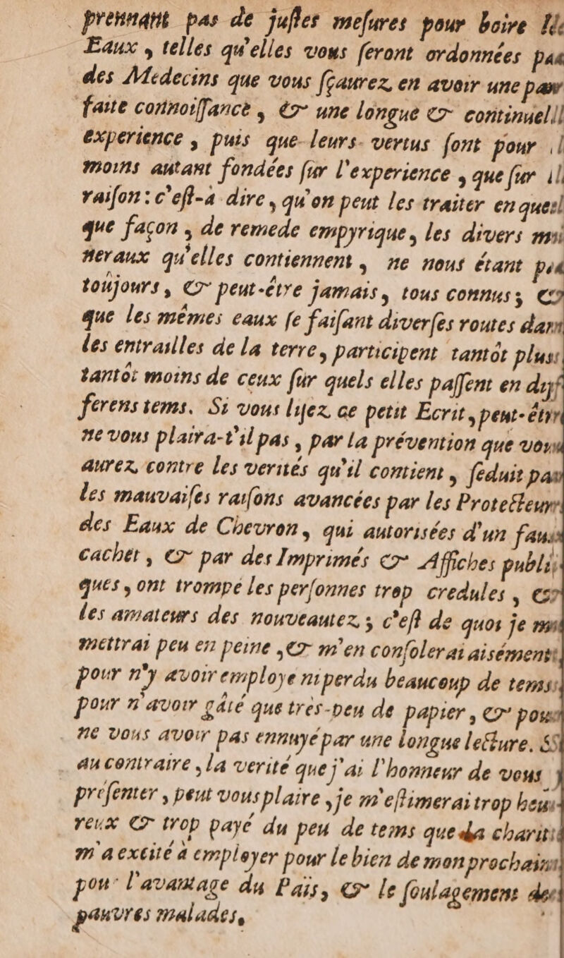 presumant. pas de. jufles mefuret pour boire. Hi Eaux , telles qu'elles vous feront. ovdonnées pus des AMedecins que vous feaurez, en avoir une per fate connoiffance , €7- une longue €7- eontinuelil experience , puis. que- leurs- vertus. (ont pour || mois autant. fondées [ur l'experience , que fur. il vaifon : c'efl-a- dire , qu'on peut les traiter en quei que facon , de remede empyrique, les divers gui eraux qu'elles contiennem ,— ne. mout étant p tohjows , C7 peut-étre jamais, tous connus; € que les memes eaux [e faifant diver(es voutes dar -—. ia: LEN bt J i] 3S c E 3 o, ts. T la] [5 B S e^ NI A la i^€ hm 3 d 7S S E- 2 ww e pour nm «oir eniploye nmperdn beaucoup de tems; pour n avotr gáté que tres-ben de papier , €2' po € Vous AVOiT DAs ennuyépar une longue leure. &amp;5 an conraire ,la verité que j'ai l'honneur de Vous. prefenter , peut vousplaire , je m efimerai trop beu Yeux € trop payé du peu de temi que da chariti 7 4 extité d empleyer pour le bien de szmon procbasa pot l'avautage da Pais, «9* [e fonlagensent. de: pénvres malades,