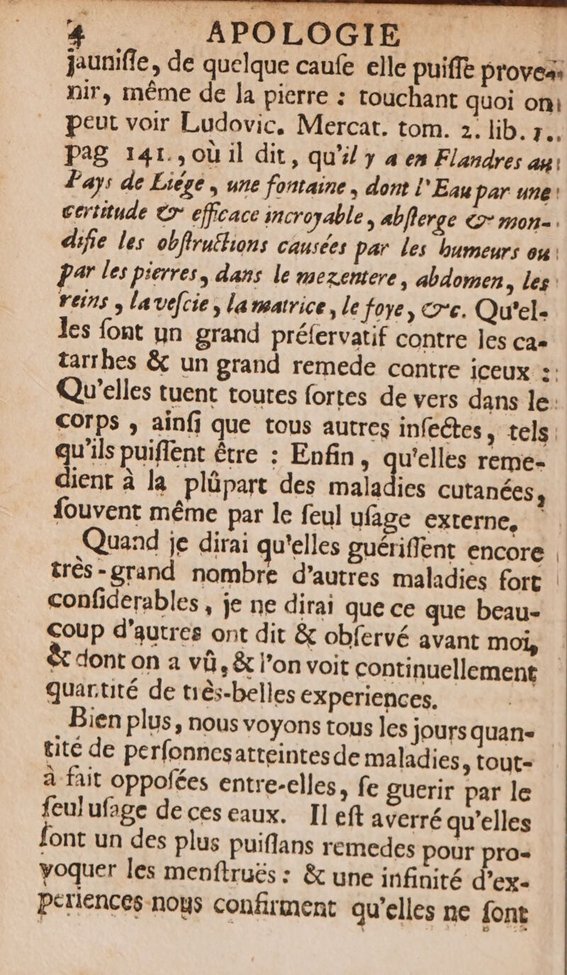 jauniffe, de quelque caufe elle puiffe provea: nir, méme de la pierre : touchant quoi oni peut voir Ludovic, Mercat. tom. 2. lib. ;.. Pag 141.,0ü il dit, qu'il y a em Flazdres ag: Pay: de Liége , une fontaine , dont l' Eau par une: ceritude € efficace incropable , abflerge €2* non- Yet715 » lavefcie , lamatrice , le fove , c'e. Qu'el- les font un grand préfervatif contre les ca- qu'ils puiflent étre : Enfin, DRESS. reme- dient à la plüpart des maladies cutanées, fouvent méme par le feul ufage externe, Quand je dirai qu'elles guériffent encore trés-grand nombre d'autres maladies fort confiderables , je ne dirai que ce que beau- Coup d'autres ont dit & obfervé avant moi, e dont on a vüi, & l'on voit continuellement quartité de ti&s-belles experiences, tité de perfonnesatteintesde maladies, tout- à fait oppofées entre-elles, fe guerir par le feulufage deceseaux. Ileft averré qu'elles font un des plus puiflans remedes pour pro- yoquer les menftrués : & une infinité d'ex- periences-nous confirment qu'elles ne font