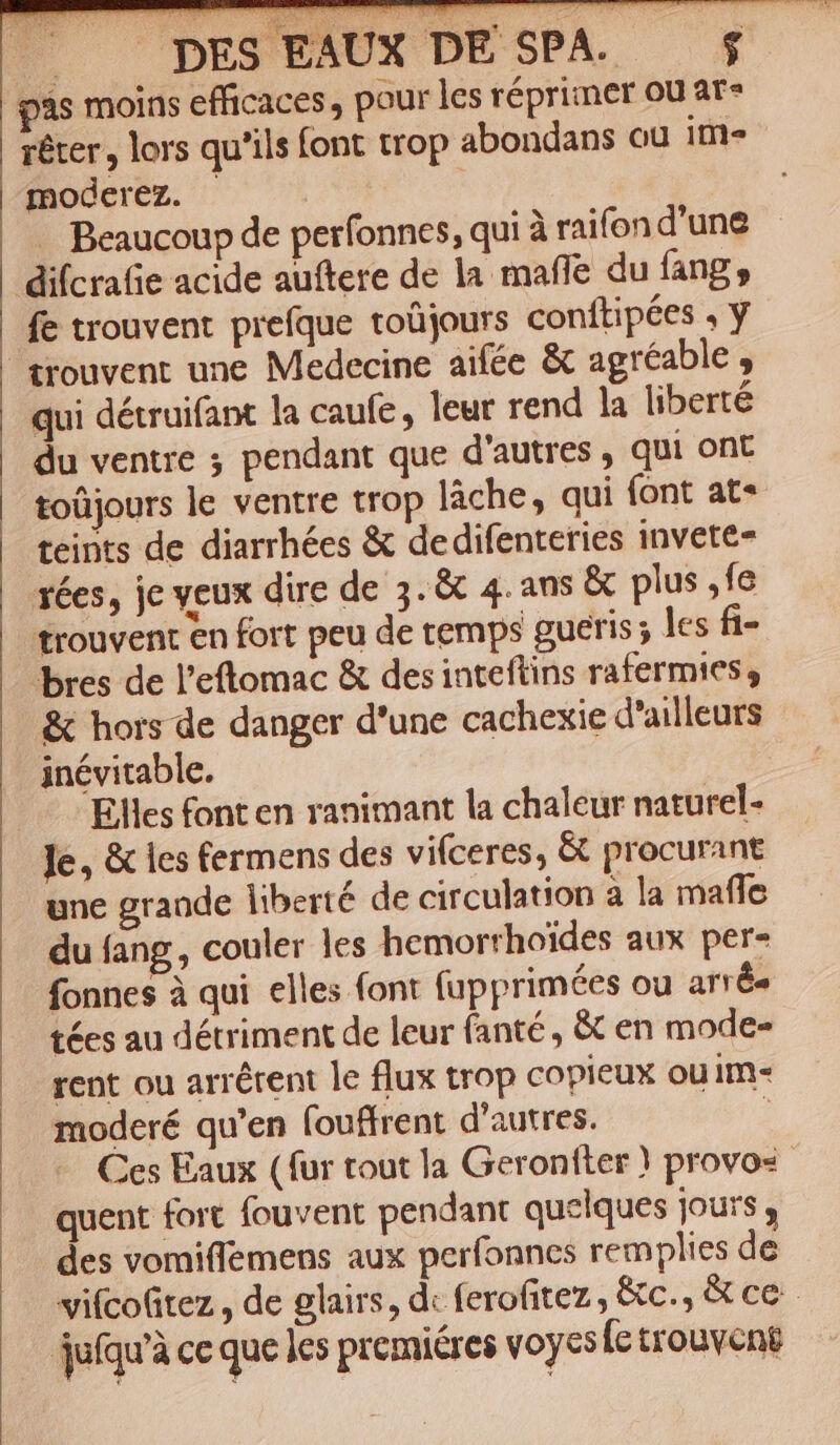 |. pES EAUX DE SPA. pàs moins efficaces, pour les réprimer ou ar» réter, lors qu'ils font trop abondans ou ite moderez. | | -. Beaucoup de perfonnes, qui à raifon d'une difcrae acide auftere de la maffe du fang , fe trouvent prefque toüjours conítipées , y trouvent une Medecine aifée &amp; agréable , qui détruifant la caufe , leur rend la liberté du ventre ; pendant que d'autres , qui ont toüjours le ventre trop làche, qui (ont at* teints de diarrhées &amp; dedifenteries invete- 1ées, je veux dire de 5. &amp; 4. ans &amp; plus ,fe trouvent en fort peu de temps gueris; les fi- bres de l'etomac &amp; des inteftins rafermies, &amp; hors de danger d'une cachexie d'ailleurs inévitable. Elles font en ranimant la chaleur naturel- Je, &amp; les fermens des vifceres, &amp; procurant une grande liberté de circulation 3 la maffe du fang , couler les hemorrhoides aux per- fonnes à qui elles font fupprimées ou arrés tées au détriment de leur fanté , &amp; en mode- rent ou arrétent le flux trop copieux ou im- moderé qu'en fouffrent d'autres. Ces Eaux (fur tout la Geronfter ) provos- quent fort fouvent pendant quelques jours , des vomiffemens aux perfonnes remplies de vifcofitez , de glairs, d« ferofitez, &amp;c., &amp; ce jufqu'à cc que les premiéres voycsíc trouvene