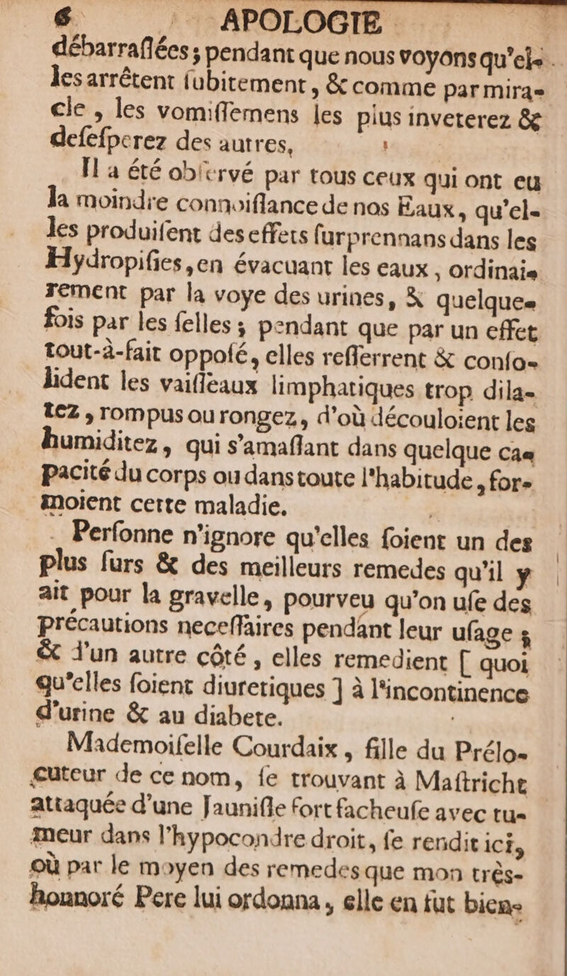 débarraflées ; pendant que nous voyons qu'el» . les arrétent (übitement , &amp; comme parmirae cle , les vomiffemens les pius inveterez &amp; defefperez des autres, Il a été ob'crvé par tous ceux qui ont eu la moindre connoiflance de nos Eaux , qu'el- les produifent descffets (urprennans dans les Hydropifies en évacuant les eaux , ordinaie Tement par la voye des urines, &amp; quelques fois par les felles ; pendant que par un effet tout-à-fait oppofé, elles refferrent &amp; conío- lident les vaiffeaux limphatiques trop dila- lez , rompus ou rongez , d'oü découloient leg humiditez , qui s'amaflant dans quelque cae pacité du corps ou danstoute l'habitude , for» inoient certe maladie. . Perfonne n'ignore qu'elles foient un des plus furs &amp; des meilleurs remedes qu'il y ait pour la gravelle, pourveu qu'on ufe des précautions neceffaires pendánt leur u(age s &amp; j'un autre cóté , elles remedient [ quoi qu'elles foient diuretiques ] à l'incontinence d'urine &amp; au diabete. | Mademoifelle Courdaix , fille du Prélo- euteur de ce nom, fe trouvant à Maftricht attaquée d'une Jauni(le Fort facheufe avec tu- meur dans l'hypocondre droit, fe rendit icis oü par le moyen des remedesque mon trés- honnoré Pere lui ordonna , elle en füt bien-