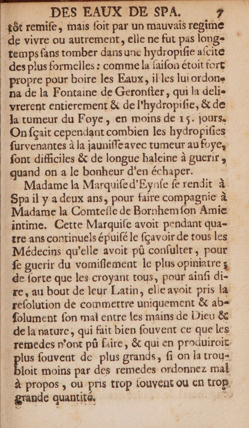 £ót remife , inais foit par un mauvais regime : de vivre ou autrement, elie ne fut pas longs temps fans tomber dans unc hydropifie aícite des plus formelles : comme la íaifon étoit tort propre pour boire les Eaux, il les lui ordone na de la Fontaine de Gerontler , qui a deli« vrerent entierement &amp; de l'hydropifie, &amp; de ]a tumeur du Foye, en moins de 15. jours. On fgait cependant combien les hydropifies furvenantes à la jauniffeavec tumeur au foye; font difficiles &amp; de longue baleine à guerir , quand on a le bonheur d'en échaper. - Madame la Marquifed'Eynle fe rendit à Spa il y a deux ans, pour faire compagnie à Madame la Comteíle de Bornhemíon Amie. intime. Cette Marquiíe avoit pendant qua- tre ans continuels épuifé le fcavoir de tous les Médecins qu'elle avoit pü confulter, pour fe guerir du vomiflement le plus opiniatre s de forte que les croyant tous, pour ainfi di- re , au bout de leur Latin, elie avoit pris la | geíolution de commettre uniquement &amp; ab« folument fon mal entre les mains de Dieu &amp; de là nature , qui fait bien fouvent ce que les . remedes r'ont pà faire, &amp; qui en produiroit « plus fouvent de plus grands, fi on la trous bloit moins par des remedes ordonnez mal à propos , ou pris trop louvent ou cn trop. grande quantité. | *