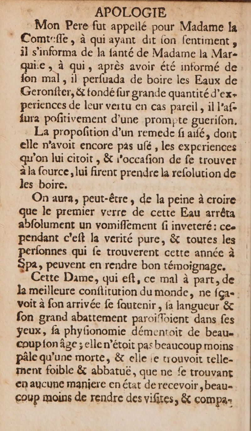 Mon Pere fut appeilé pour Madame 1a | Comicffe , à qui ayant. dit (on. fentiment , il s'informa de la fanté de Madame la Mar- jie , à qui , aprés avoir été informé de - fon mal, il perfuada de boire les Eaux de Geronfter, &amp; fondé fur grande quantité d'ex- periences de leur vertu en cas pareil , il l'af- Ííura pofitivement d'une. prom;te guerifon. - La propofition d'un remedc fi aifé, dont elle n'avoit encore pas ufé , les experiences qu'on lui citoit , &amp; ;'occafion de fe trouver àla fource ,lui firent prendre la refolution de les boire. | On aura, peut-ée , de la peine à croire que le premier verre de cette Eau arréta abfolument un vomiffement fi inveteré: cee pendant c'eft la verité pure, &amp; toutes les períonnes qui fe trouverent cette année à Spa, peuvent en rendre bon témoignage. .. Cette Dame, qui eft, ce mal à part, de la meilleure conftitution du monde, ne íga- voit à fon arrivée fe foutenir , a langueur &amp; fon grand abattement paroi/Toient dans fes yeux, fa phy(ionomie démen:oit de beau- coupon ge ; elle n'étoit pas beaucoup moins pàle qu'une morte, &amp; elle ie tiouvoit telle- ment foible &amp; abbatué, que ne fe trouvant en aucune maniere en état de recevoir ,beau- coup moins de rendre des vifites, &amp; compa-