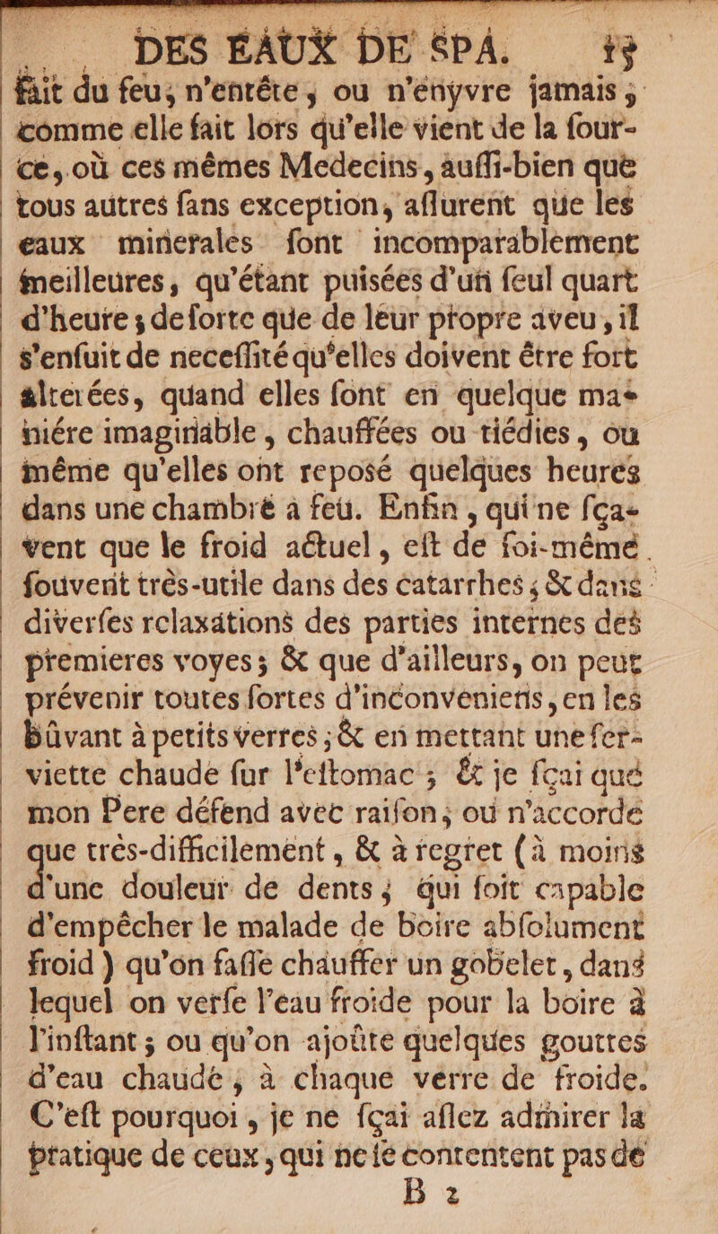 DES EAUX DE &amp;PÁ. 8 fait du feu; n'entéte ; ou n 'enyvre jamais ,. comme elle fait lors qu'elle vient de la four- Ce, oü ces mémes Medecins, àuffi-bien que tous autres fans exception, aflurefit que les eaux minerales font incompatablement fneilleures, qu'étant puisées d'uti feul quart d'heute ; deforte que de leur ptopre aveu, il $'enfuit de neceffité qu'elles doivent étre foit &amp;lteiées, quand elles font en quelque ma* niére imagiridble , chauffées ou tiédies , ou iéme qu'elles ont reposé quelques heures dans une chambié à feü. Enfin , quine fca vent que le froid actuel, ett de foi- mémé . fouvent trés-utile dans dis catarrhes j &amp; dans diverfes rclaxátions des parties internes de$ premieres voyes ; &amp; que d'ailleurs, on peut prévenir toutes fortes d'inconvenietis , en les | büvant à petitsverres ;&amp; en mettant unefer- viette chaude fur l'eftoriaés ; &amp;j je fcai qué mon Pere défend avec raifon; od n 'accorde ^ trés-difficilement , &amp; à tegret (à moins 'unc douleur. de dents j qui foit capable d'empécher le malade de boire abfolument froid ) qu'on faffe chauffer un gobelet , dans lequel on verfe l'eau froide pour la boire à l'inftant ; ou qu'on ajoüte quelques gouttes d'eau chaüde'; à chaque verre de froide. C'eft pourquoi , je ne fcai aflez adrhirer la pratique de ceux , qui nete pides: pasde i