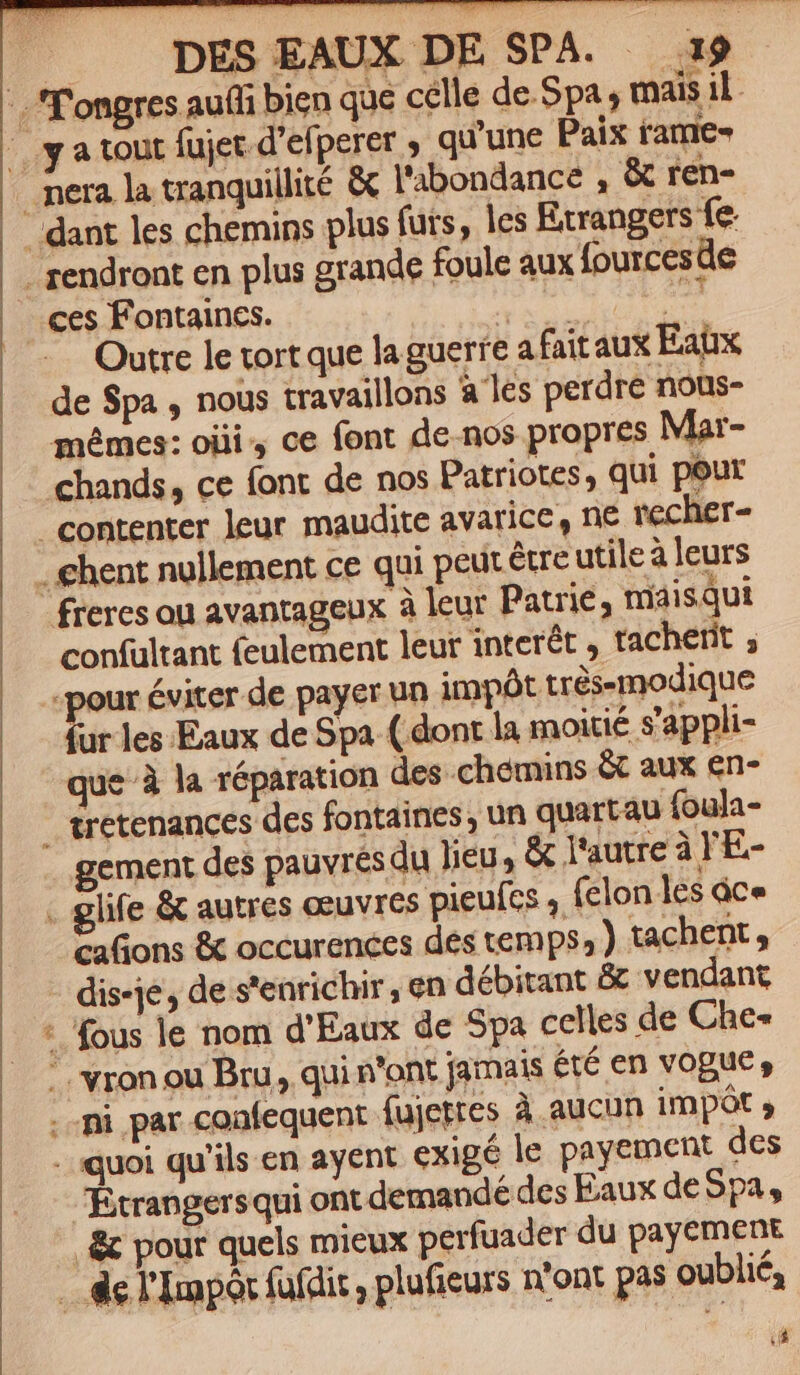 T DES EAUX DE SPA. 19 .''ongres aufli bien qae celle de-5pa; mais il. |y a tout fujet d'efperer ; qu'une Paix rame- nera la tranquillité &amp; l'abondance , &amp; ren- dant les chemins plus futs, les Exrangers fe . rendront en plus grande foule aux fourcesde ..ces Fontaines. Cp pon ist Outre le tort que la guerfe a fait aux Eatx de Spa , nous travaillons à les perdre nous- mémes: oiii, ce font de-nos propres Mar- chands, ce font de nos Patriotes, qui peur contenter leur maudite avarice, ne recher- - ehent nullement ce qui peut &amp;re utile à leurs freres ou avantageux à leur Patrie, maisqut confultant feulement leur interét , tacherit ; pour éviter de payer un impót trésemodique fur les.Eaux de Spa ( dont la moitié s'appli- que à la réparation des chemins &amp; aux en- tretenances des fontaines, un quartau foula- gement des pauvrésdu Jieu, &amp; l'autre à 'E- glife &amp; autres eeuvres pieufcs , (clon les dce caGons &amp; occurences des temps, ) tachent , - dis-je, de s'enrichir, en débitant &amp; vendant * fous le nom d'Eaux de Spa celles de Che« .. vron ou Bru, qui n'ont jamais été en vogue, Hi mi par coafequent fujettes à aucun impót , .. quoi qu'ils. en ayent exigé le payement des .— Rtrangersqui ont demandé des Eaux deSpa, , &amp; pour quels mieux perfuader du payement . de l'Impó fufdit , plufieurs n'ont pas oublié, (à