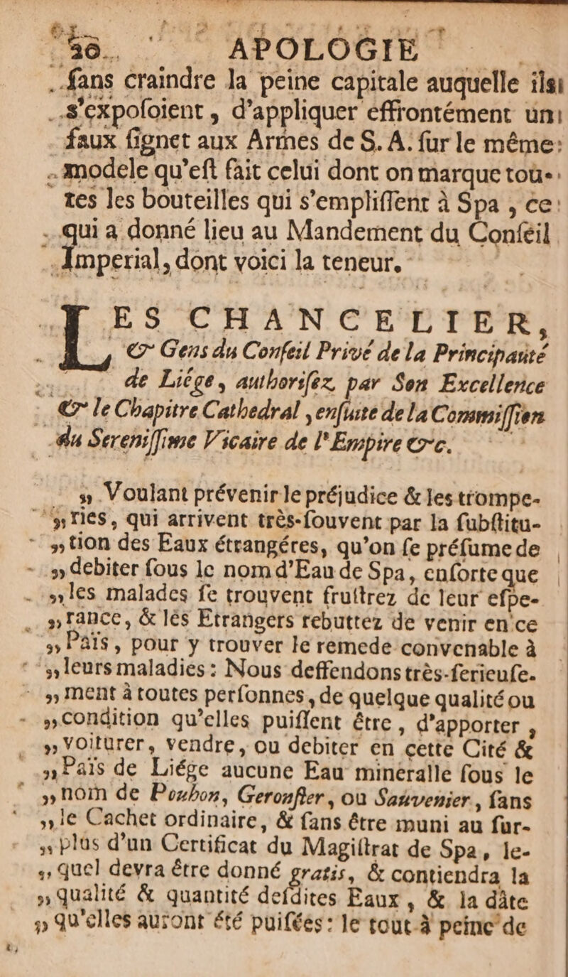 NNENRET I ES e^ 1e5 les bouteilles qui s'empliffent à Spa , ce: » Voulant prévenir e préjudice &amp; les trompe- »les malades fe trouvent fruitrez dc leur efpe- » Voitürer, vendre , ou debiter en cette Cité &amp; »Pals de Liége aucune Eau mineralle fous le »hom de Pozos, Gerozfler , ou Sasvenier , fans »,1€ Cachet ordinaire, &amp; fans étre muni au fur- » plus d'un Certificat du Magiílrat de Spa, 1le- 4, quel devra étre donné gatis, &amp; contiendra la » qualité &amp; quantité deídites Eaux , &amp;. la dàte » QU elles auzont été puifées: le tout-à peinc de