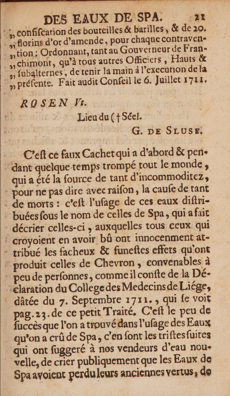»; florins d'or d'amende, pour chaque contraven. »tion; Ordonnant, tant au Gouverneur de Fran- 5; fubalternes, de tenir la main à l'execution de la ^— Lieudu( 1Séel. : . G. ne SrvUsrx. C'éft ce faux Cachet qui a d'abord &amp; perie qui a été la fource de tant d'incommoditez , [i buécs fous le nom de celles de Spa, qui afait peu de perfonnes , commeil confte de la Dé- pag.23.de ce petit Traité, C'eft le peu de fuccésque l'on a trouvé dans l'ufage des Eaux qui ont fuggeré à nos vendeurs d'eau nou- velle, de crier publiquement que les Eaux de Spa avoient perdulcurs anciennes vertus, de