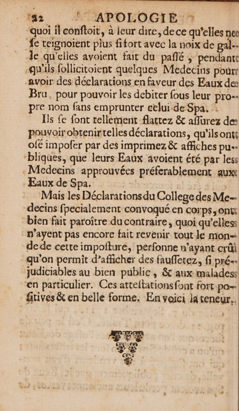 quoi il conftoit, à leur dire, dece qu'elles nec fe teignoient plus fifort avec la noix de gal.- Je qu'elies avoient fait du. paffé ,' pendant: ils follicitoient quelques Medecins pour: Avoir des déclarations en faveur des Eaux de: Bra, pour pouvoir les debiter fous leur pro-- pre nom fans emprunter eelui-de Spa. Ils fe font tellement flattez &amp; affurez de: pouvoir obtenir telles déclarations, qu'ilsontt ofé impofer par des imprimez &amp; affiches pu-- 'bliques, que leurs Eaux avoient été par les: . Medecins approuvées préferablement aux Eaux de Spa. | | Mais les Déclarationsdu College des Me-- decins fpecialement convoqué en corps, ont: bien fait paroitre ducontraire , quoi qu'elles: n'ayent pas encore fait revenir tout le mon- dede cette impofíture, perfonne n'ayant crüi. qu'on permit d'afficher des fauffetez., fi pré-- judiciables au bien public, &amp; aux malades: n particulier. Ces atteítationsfont fort. po-- fitives &amp; en belle forme. En yoici làteneur.. ?