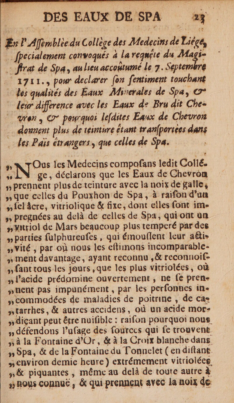 Ew P Afimblie du Collége des Medecins de Liege, . fpecialement convoqués à laveqnete da Magi- frat de Spa, au lieu accoutumé le 7. Septembre 713711. pow declarer. (on. fentiment toucbant - es qualités des Eaux Miserales de Spa, €7* leur difference avec les Eaux de. Bru dit Che« — Wen, C pewquoi le[dstes Eaux de Chevron |... douuent plus de teimure étant tran(poriees dans . des Pais étrangers y que celles de Spa. sti | TN h NIO les Medecins compofans ledit Collé. »ÀN ge,déclarons que les Eaux de Chevron s» prennent plus de teinture avec la noix de galle; » Que celles du Pouxhon de Spa, à raifon d'un » fel Acre, vitriolique &amp; fixe, dont elles font ime » pregnées au delà de celles de Spa, qui ont un »yitriol de Mars beaucoup plus temperé par des » parties fülphureufes , qui émouflent leur a&amp;is »Vité , par oi nous les eftimons incomparable- » rment davantage , ayant reconnu ,&amp; reconnoif- »fant tous les jours , que les plus vitriolées, oü »l'acide prédomine ouvertement , ne fe pren« »nent pas impunément , par les perfonnes in- »commodées de maladies de poitrine , de cas »tarrhes , &amp; autres accidens, oü un acide mor- »» dicant peut étre nuifible : raifon pourquoi nous. » défendons l'ufage des fourccs qui fe trouvent. »à la Fontaine d'Or, &amp;à la Croix blanche dans. » Spa, &amp; de la Fontaine du Tonnelet ( en diftant. ,, environ demie heure ) extrémement vitrioléeg, | s &amp; piquantes , méme au delà de toute autre à »; hous connue , &amp; qui prennent avec la noix de.
