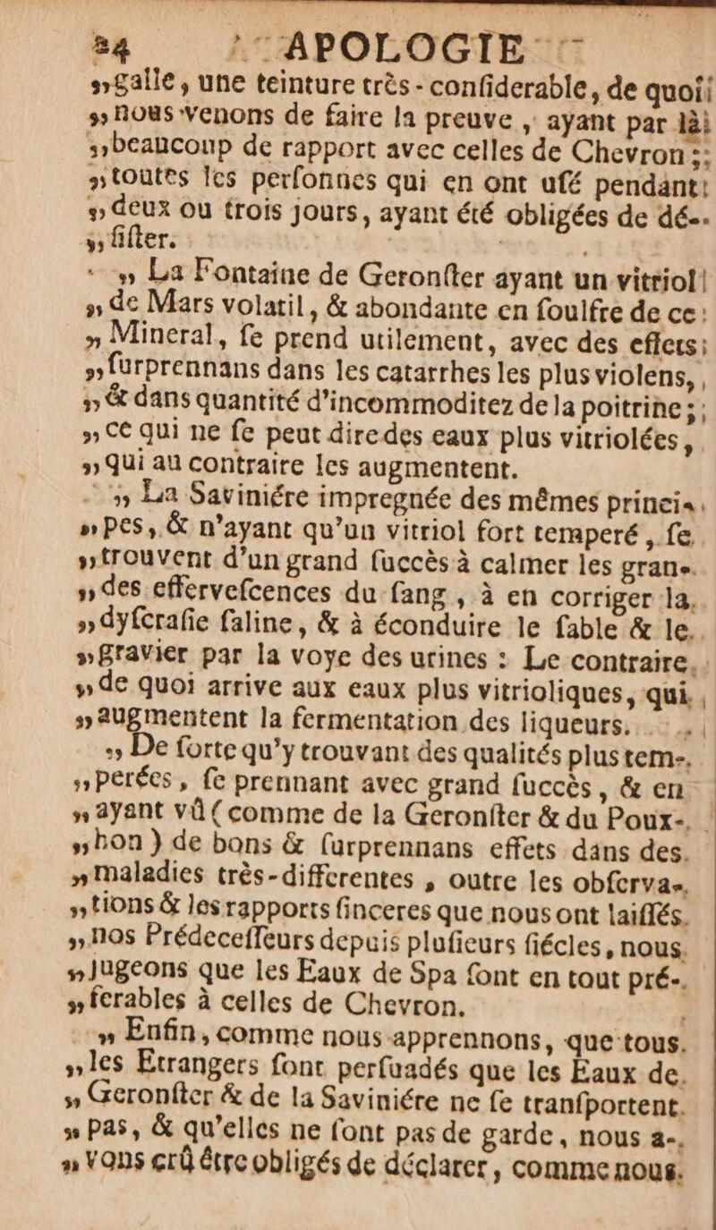 »£alle , une teinture trés - confiderable , de quoii » ous venons de faire 13 preuve , ayant par lài sibcancoup de rapport avec celles de Chevron 5; »toütes lcs perfonnes qui en ont uf pendant: » deux ou trois jours, ayant été obligées de dé-. s, fifter. | | » La Fontaine de Geron(ter ayant un vitriol! » dc Mars volatil, &amp; abondante en foulfre de cc : » Mineral, fe prend utilement, avec des eflets ; ,fürprennans dans les catarrhes les plus violens, , » &amp; dans quantité d'incommoditez dela poitrine; ; » C€ qui ne fe peut diredes eaux plus vitriolées , . » Qui au contraite Ies augmentent. ^75 La Saviniére impreguée des mémes prinei« » PC5 ,.&amp; n'ayant qu'un vitriol fort temperé m » trouvent d'un grand fuccésà calmer les gran. » des effervefcences du.fang , à en corriger 1a. » dyfcrafie faline, &amp; à éconduire le fable &amp; le. »gravier par la voye des utines : Le contraire. y» de quoi arrive aux eaux plus vitrioliques, qui , » 3ugmentent la fermentation des liqueurs.. e :» De forte qu'y trouvant des qualités plus tem-, »perées, fe prennant avec grand fuccés, &amp; en » ayant vd ( comme de la Geroníter &amp; du Poux-. - » bon) de bons &amp; (urprennans effets. dans des. » maladies trés-differentes , outre les obfcrva-. » tions &amp; les rapports finceres que nousont laiffés. » 10s Prédeceffeurs depuis plufieurs fiécles, nous. », Jugeons que les Eaux de Spa font en taut pré-. » ferables à celles de Chevron. » Enfin, comme nous apprennons, que tous. »1es Etrangers font perfuadés que les Eaux de. » Geronfter &amp; de la Saviniére nc fe tranfportent. » P245, &amp; qu'elles ne font pas de garde, nous a-, » VOns crü étrc obligés de déclarer , comme nous.