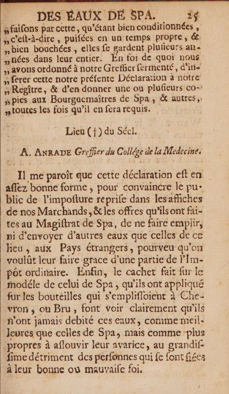 a faifons par cette , qu'étant bien conditionnées , ,, C'eít-à-dire , puifées en un temps propre , &amp; »bien bouchécs , elles fe gardent pluticurs an. nées dans leur entier. En foi de quo: nous ,, avons ordonné à notre Gireffier fermenté , d'iris » ferer cette notre préfente Déclaration a notre »Regitre, &amp; d'en donner une ou plufieurs co-: s pies aux Bourgacmaitres de Spa , &amp; autres, » toutes les fois qu'il en fera requis. Lieu (1) du Sécl. | A. ANRADE Gréffier du Collége de la Medecine, .. Il me paroit que cette déclaration eften aflez bonne forme , pour convaincre le pu- blic de. l'impofture repri(e dans lesaffiches de nos Marchands , &amp; les offres qu'ilsont fai- tes au Magiítrat de Spa, de ne faire empiir, ni d'envoyer d'autres eaux que celles de cc len, adx Pays étrangers, pourveu qu'on voulüt leur faire grace d'une partie de l'Im- pót ordinaire. Enfin, le cachet fait fur le fnodéle de celui de Spa , qu'ils ont appliqué fur les bouteilles qui s'emplifloient à Che- vron , ou Bru, font voir clairement qu'ils n'ont jamais debité ces eaux , comme meil- leures que celles de Spa, mais comme 'plus propres à aflouvir leur avarice, au grandif-- fime détriment dcs períonnes qui fc font cs leur bonne oo mauvaile foi.