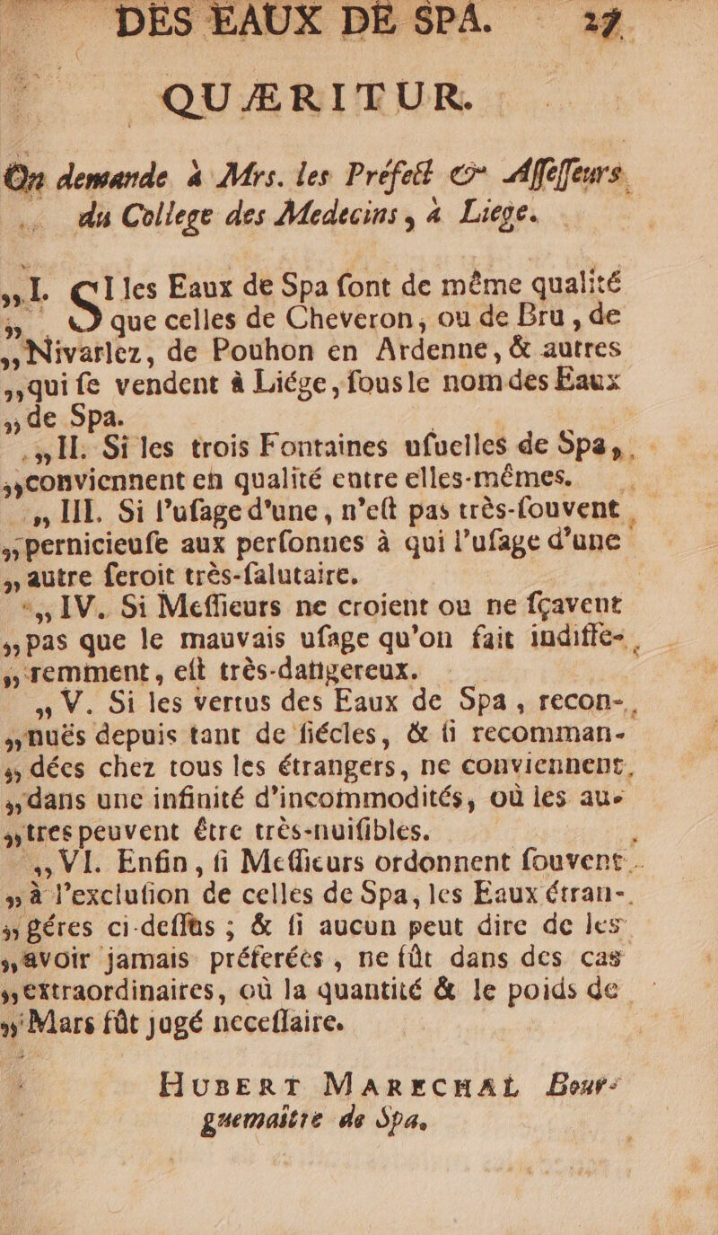 P^ —0QUUARBURUR (C On demande. à Mrs. les. Préfet € dfefeurs. .. da College des Medecins , à Liege. »L S! les Eaux de Spa font de méme qualité h. que celles de Cheveron , ou de Bru , de , Nivarlez, de Pouhon en Ardenne, &amp; autres ,quifíe vendent à Liége, fousle nom des Eaux , de Spa. : S, 1L. Si les trois Fontaines ufuelles de Spa, | ,,Conviennent eh qualité entre elles-mémes. ..,», III. Si l'ufage d'une , n'e(t pas trés-Couvent y Pernicieufe aux perfonnes à qui l'ufage d'une , autre feroit trés-falutaire. | *,, IV. Si Meffieurs ne croient ou ne fgaveut »Pas que le mauvais ufage qu'on fait indifle- » remment , eít trés-datigereux. | » V. Si les vertus des Eaux de Spa , recon- , ,,nués depuis tant de fiécles, &amp; (i recomman- 4; décs chez tous les étrangers, ne conviennent, ,,dans une infinité d'incommodités, oü les au« sues peuvent étrc trés-nuifibles. ^, VI. Enfin, fi Mecfficurs ordonnent fouvent .. » à l'exclution de celles de Spa, les Eaux Ctrau-. 3 éres ci.deffüs ; &amp; fi aucun peut dire dc les ,8voir jamais: préferées , ne (üt dans dcs cas s extraordinaires, oü la quantité &amp; le poids de » Mars füt jugé neceflaire. HusEnRT ManrcHAL Besr- guemaitie de Spa,