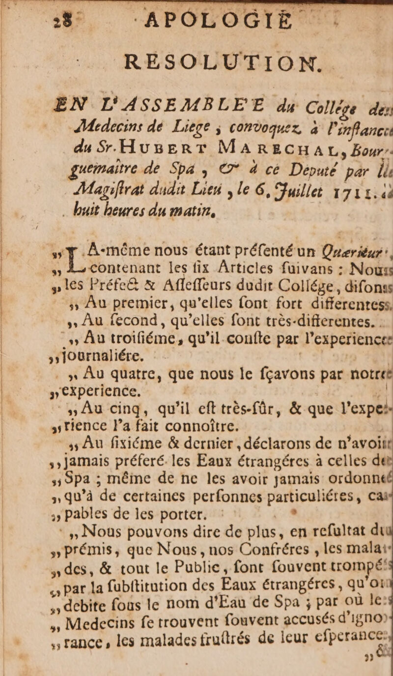 RÉSOLUTION. EN L'ASSEMBLEE d« College dez JMedecins de. Liege , comvoquez, à Pinflancc du $r.HusERT MARECHAL, Bon guemaitre de Spa , €7* 4 cé Deputé. par. li AMagiffrat duda. Litt y le 6, Sfuillet 1711.43 . buit beures du matin, y» T .A-móme nous étant préfentéun Queriénr , » 4— contenant les fix Articles füivans : Nous ples Préfe&amp; &amp; Afleffeurs dudit Collége , difonss 5» Àu premier, qu'elles font fort differentess. , Àu fecond , qu'elles font trés-differentes. . - » Au troifiéme , qu'il. coníte par l'experiencee »journaliére. | | . » Au quatre, que nous le fcavons par notrte » experience. | 54 .,,Au cinq, qu'il eft trés-für, &amp; que l'expe: ,;tience l'a fait connoitre. | | .,AÀu fixiéme &amp; dernier , déclarons de n'avoitr ;; Jamais préferé. les Eaux étrangétes à celles der ,49pa ; méine de ne les avoir jamais ordonnt » qu'à de certaines perfonncs particuliétes, cai 4 Pables de les portet. : 1 : . Nous pouvons dire de plas, en refultat di »prémis, que Nous , nos Confréres , les mala:: »des, &amp; tout le Public, font fouvent trompé: «» Par la fübttitution des Eaux étrangéres , qu ou ;» debite fous le nom d'Eau de Spa ; par ou le: ,; Medecins fe trouvent fouvent accusés d'igno» , trance , les malades frutrés de lcur efperance:, ?)