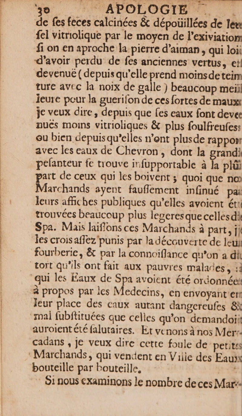 La dp Pu Wy LU SOROR DUE C NEACE IC c ade alo. 49 ^— APOLOGIE |. . de fes feces calcinées &amp; dépoüillées de lem fel vitriolique par le moyen de l'exiviatiom fi on en aproche la pierre d'aiman , qui loii xXl'avoir perdu: de fes anciennes vertus, ei! devenue ( depuis qu'elle prend moinsdeteim ture avec la noix de galle ) beaucoup meij! leure pour la guerifon de ces fortes de maux: je veux dire , depuis que (es eaux font devee nucs moins vitrioliques &amp; plus foulfreufes: ou bien depuis qu'elles n'ent plusde rappor avec les eaux de Chevron , dont la grandi pelanteur fe trouve irfupportable à la plüi part de ceux qui les boivent ; quoi que no» Marchands ayent fauffement infinué pa: leurs affiches publiques qu'elles avoient ét: trouvécs beaucoup plus legeresque celles di Spa. Mais laiffons ces Marchands à part, fi les croisaffez'punis par la découverte de leui fourberie , &amp; par la connoiflance qu'on a dii tort qu'ils ont fait aux pauvres malades, : qui les Eaux de Spa avoient été ordonnée: à propos par 1cs Medecins, en envoyant err leur place des caux autant dangereufes 8X nal fubftituées que celles qu'on demandoi;: auroient &amp;é falutaires. Ex vcnonsà nos Mer-- cadans , je veux dire cette foule de petites Marchands, qui vendent en Ville des Eau» bouteille par bouteille, í $1 nous examinons le nombre de ces Mar--