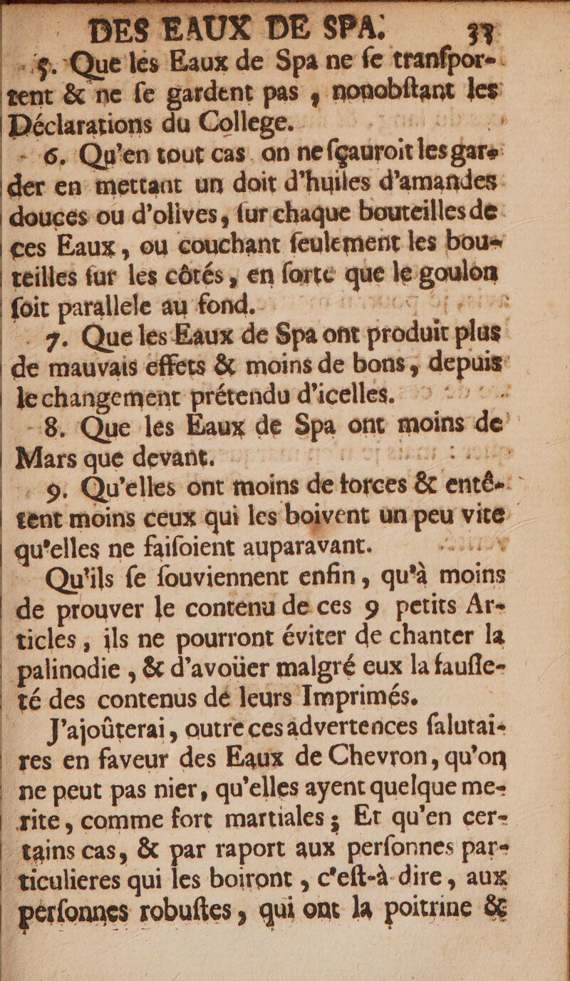 * . DESEAUX DESPA. — s ; ue les Eaux de Spa ne fe tranfpor«. tent &amp; ne fe gardent pas , nonobítant les Déclarations du College. . SEU --6. Qu'en tout cas. an nefgauroit les gare: der en: mettaat. un doit d'huiles d'amandes: douces ou d'olives, fur chaque bouteilles de - €es Eaux , ou couchant feulement les boue teilles fut les cótés , en forte que le goulón foit parallele au fond. ^ ^ opened - 2. Queles.Eaux de Spa ont produit plas de mauvais effets &amp; moins de bons , depuis: La lechangement prétendu d'icelle. ^ -^* -8. Que les Eaux de Spa ont moins de Marsque devant. -—-.0 070 00090507 .. 9. Qu'elles ont taoins de torces &amp; enté« ^ tent moins ceux qui les boivent un peu vité- qu'elles ne faifoient auparavant. ode - Qu'ils fe fouviennent enfin, qu'à moins de prouver le contenu de ces 9. petits Ar- ticles , ils ne pourront éviter de chanter la palinodie , &amp; d'avouer malgré eux la faufle- té des contenus dé leurs Imprimés. J'ajoüterai , outre cesádvertences falutai- res en faveur des Eaux de Chevron, qu'on ne peut pas nier, qu'elles ayent quelque me- rite , comme fort martiales ; Ex qu'en cer- -tains cas, &amp; par raport aux períonnes par« | ticulieres qui les boiront , c'eft-à dire , aux pérfonnes robuftes , qui ont Ja poitrine &amp;