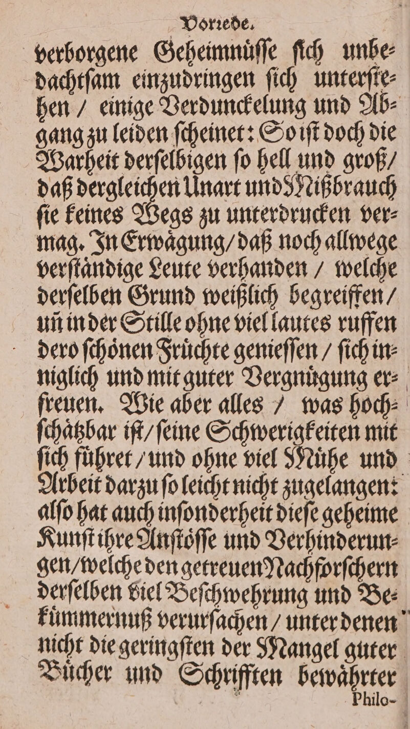 | . Yorebe, | eeboraene Gebeimnüffe fid) wnbe badtfam. cimguoringen fid) unterfte- ben / einige Deroundelung uno 2[b- ang ju (eíben ftoeitiet: Coo1ft bod) bie O6arbeit berfetbigen fo bell unb avof baf beraleiden Unart uoo XiBbraud) fie feittes QGeas au unteroruden ere maa. Si Creaauna/bap nod) allroege eerftanbiae €eute oerbanbert / toefdye berfefben Girimb tocififi) begveifren/ ui itber Colle one oie fautes vufre - Perofdooneat Srüdte genieffen / fid üt: niafid) unb nmitauter Deramiaumg exc freuen, 9 Oie aber alles 7. toas Dod fdyátbar ift/feine Cbtveriafeiten mit fib füDret /wnbo obe tief SYtibe unb Otbeit bavgu fo leicht nid)t quaelanaenz affo at auc) infonberbeit biefe gebeime Sunft iore P(iftóffe imb Derbinbertute aen/tocideben aecreuentadyforfdertt berfefben Giel 2oefibmoebrimg tmb 95e: Finimernig oerumfadyen / unterbenen  nicht bie gevittaftei ber SPoanaef atte 2er wn Codrifften bervàprter T Philo-