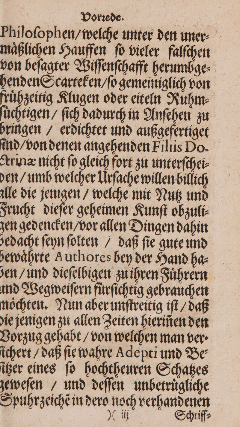 BN Yorebe. uo. Philofophen/toefdje uttter ben uec - iáfficben Jsauffen. fo bieler. faffiben bott befaater Siffenfijafft Dberumbae- Denbeneocartefen/fo aemeinialico bor früseitia itugen ober eíteln 9vubnt- fücbrigen / fid baburdj in 9fnfeben au bringen / erbicbtet uno aufiaefertiaet tho/bon bere angebenben Filiis Do. trux nicbt fo afeicb fovt su unterfifei- ven / umb toeícer Urfadyetoiflen biffico ille bie jentaeim / teefdoe mit Su unb Svucbt. biefer gefeimen funft obsuti- yet gebend'emn/oor allen Gingen babánt *ebadit fen foften 7 baf fie auteumnb »eivábrte Authores bep ber anb bae. en / unb biefefbiaen auifven Sübrenn.— itio QGegtveifern füvfidotia gebraudyen modpten. run aberunftveitia ift/ ba. Xie jenigemn au allen 2eiten Dieritten bett Doraua aebabt / oon teefdoer man ver idjert / oa fietvabre Adepci umb 25e iger eines fo Dodytbeuren Coates yieefen / unb beffen unbetritafide S ptbracidié in bero nod) verDanbenen X iij €xqiffs