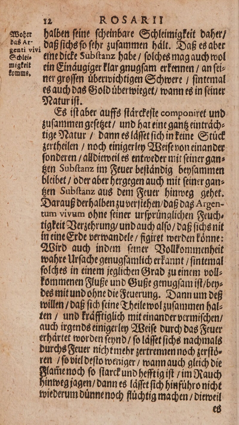 emo — bafben feine. fdeinbare Gxebleimialeit baber] «bas hr. , UR fiche fb fbr sufammen bált. $yaf e8 aber Saw dütbidt Subítanz babe / foldpes mag aud tool pst ein Gindugiger Flargnuofam erfennen / anfiie | ftrgroffen übermvictígen Csdbreere / fintemal €éaud)bas Giolb überteieget) mann eg in (éíntr Sjaturift. — p t (F8 iftaber auff flárcteffe componiret unb áufammen gefeáet/ unb fat einegant&amp; eintrády tíge SYeatur /. baun esfdgfet fic inTeine Gtücf átrtbeilen / nod) einigerlep 'Beifeoon einanber. fonberen / alloietocil e8 entiveber mít (einer gans fen Subftanz itn (Stuer beftánbig bepfammen - bltibet / ober aber bergegen aud) mit (einer ganz fitm Subítanz aug ben (euer. binmeg | gebet. &amp;Xarauf berbalben suver[teben/baf bag Argen- tum vivum obne feiner urfprünalicben Geud» tígEeit2Bergebrung/ unbauc) alfo/ va ficbsnif Incine&amp;rbe pertoanbele/ figiref roerben Eónne: ZBirb aud) inbem femer. CGollfonmenbeit teabre Ur(acbe genuafarmlcb erfannt / fintemal fofceg itr einem jeglicben Gàrab qu einem voll: Fomtmenen Gtufe unb Gut gemugfam ift/bene bee tnítunb obnebieeuerung. Syannum be tvillet /baf fich feine Qr beilerol sufammen Bale im / unb Fráfftialic miteinanberbermifdpen/ &amp;ucb irgenbs einiger(ep C'Beife burd) bag euer. — . ttbartet vorben fepnb/ fo Láffet ficbe nadymalg burcbs euer nicbtmebr sertremaen noc gerftó» ret / fo bic otfto tveniger / toanm auc gleic) bie UA HH fo flarctunbpefftigift rímsRaud) intecgjagen/ bann e (Làffet fid) biafübro nicht toitberum bünnenod), flüdtig macpen / bittoril | cà