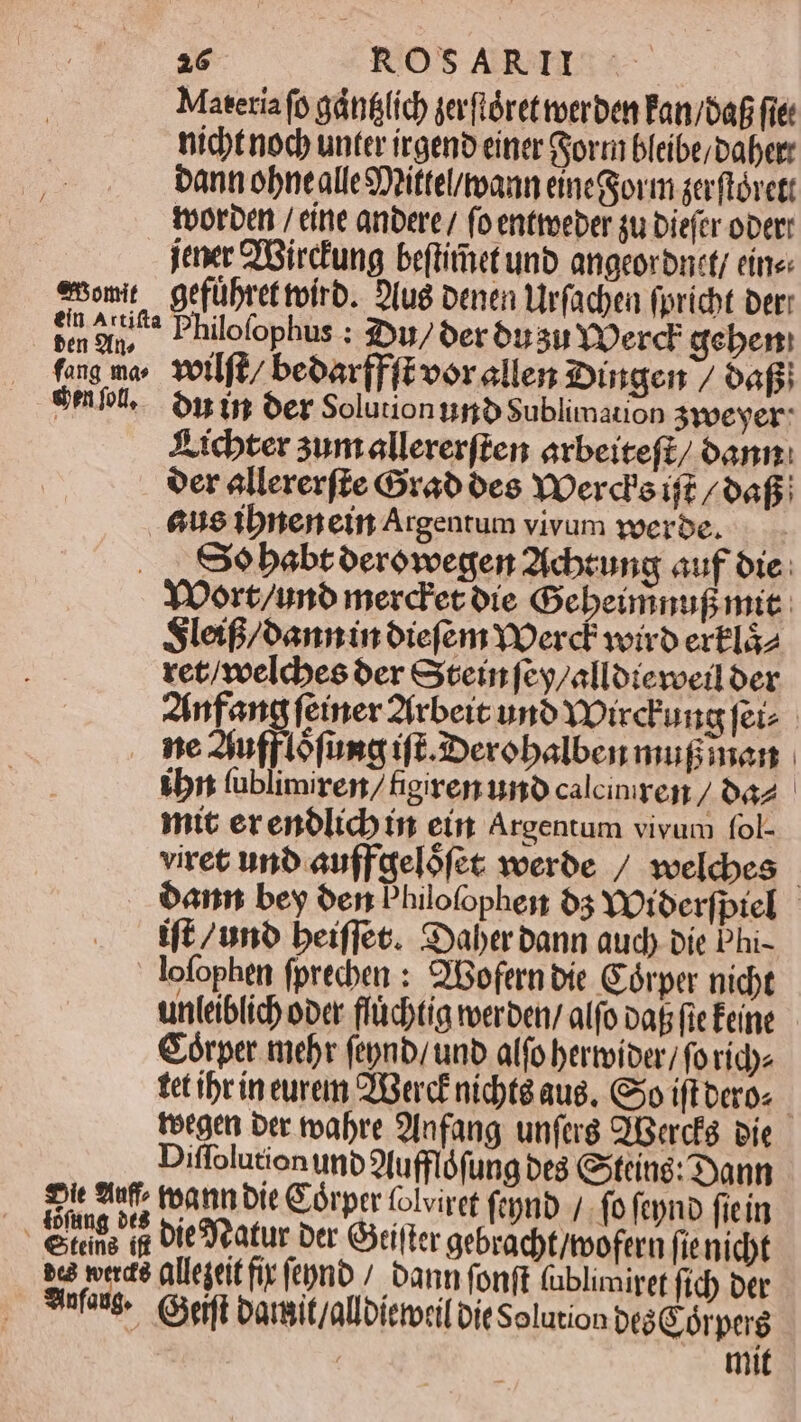 Materia fo gáti&(ích gerftórettoerben Fan/af fiét nichtnod unter irgenb einer Gyorri bleibe;Dabett bann obnealleSDpittel/toann eineGjorm serftórctt tvorbe / eine anbere/ (oentteeber su Diefer oper je 'Bircung beftitet unb angeorbnty eine: emomit gefübrettoirb. Diug benen Virfacbea fpricbt Der: te o/^* Philofophus : 3uj/oer 6usu YOerc geben fang mo. Yotlft/ beoar[Fftvorellen :ingen / afi emfl. Onin 6er SoluiontimbSublimation 3yoevyer: X icbter sum allererften arbeiteft/ 6ann: oer allererfte Crab oes YOerd'oif? /oaf: 6us ibnenein Argentum vivum voerbe. . ., SXobabtoerówegen 2icbeung auf oie: Yoort/uno merc'etoie Gebeimnuf mic: Sleif/oanninoiefem YOerd? viro ertlá2 tet/welebes oer Gein feg/alloieveil oer 2infang (emer 2(rbeic uno YDirc'ung feiz me 2jufplofungn ift.3:Derobalben mugiman ibit fublimiren/figirerr uino calcinren / a2 - mtt erenólicb in eim Argentum vivum fol- viret uno auffaelófec voerbe / weldbes | ban bey oen Philofophes 63 YOtoerfptel | ift /uno beiffec. Saber bann aud) bie Phi- lofophen fprecben : 2Bofern bic. Górper nidbt unieiblid) opc ffüd)tig erben/ alfo pats fic Éeine Górper mebr (epnb/ unb alfo bertiber/ fo ride tet ibrin eurem ZGerc£ nidte aug. 5o ift beros toegen ber toabre 9lnfang unferg Qisercfe. pie Diffolution unb 9(ufflófung be Gsteing: 3yann Di iuf teann bit Córprr folviret (en /. fo fcyno ficin - eitits i DitSReatur Der Gifter gebracbt/tvofern fie nidt t: werd? allejeit fir ft)nb / bann fonft (ublimiret ficb ber Sinfange. Gift barit/allbíemoril Dit Solution btà G órperg | mit