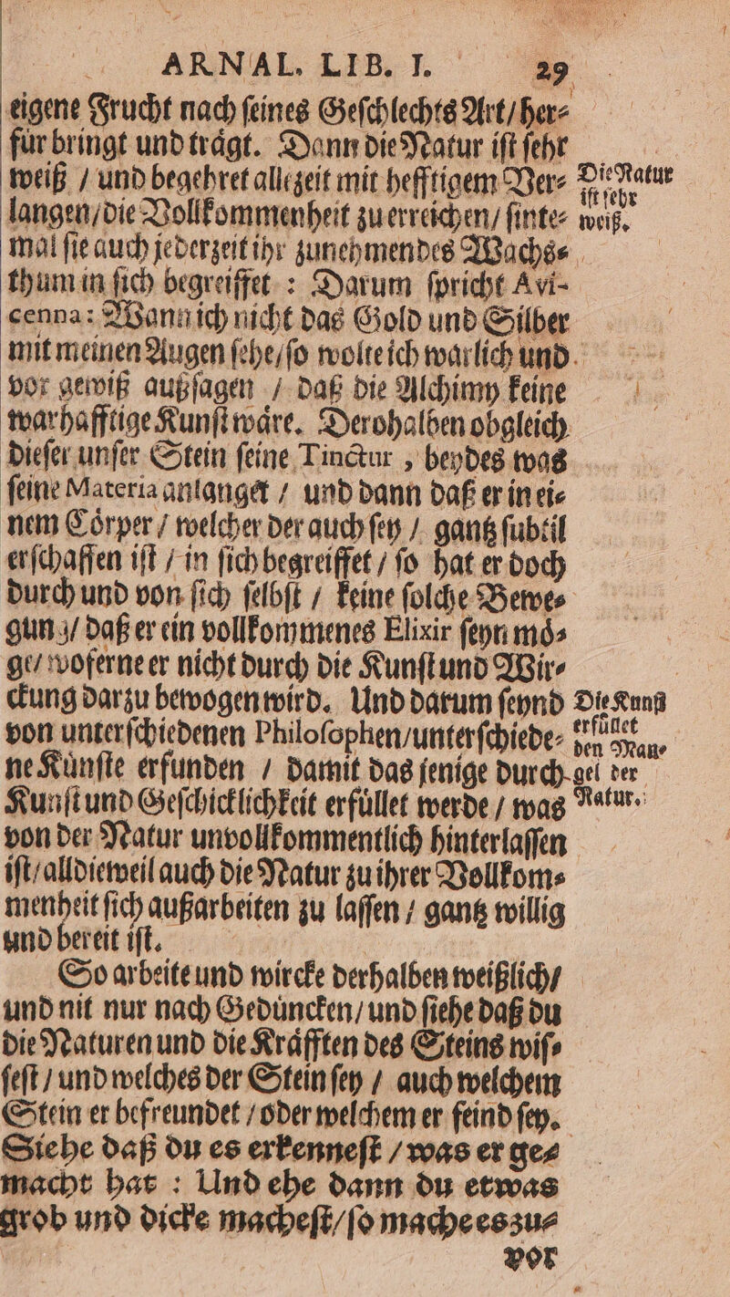 eigene (Srucbt nac (eíneg Goefchlecta 9trt/ bere fur bringt unb trágf. SyonmbieSYeaturiftfebr — 8 totif / unb beachret alligeit mit befftígem QYere CH langen/oie Z3olifommenbeit gu erreicben/ fintee voi, mà fie aud) jebergeitibr guneomenbee CTBadbés | tbumin fich brgreiffet. : Syarum fpricbt Avi- cenna: 2'annid) nidt bae Giolb unb Gilber mitmeanenSiugen febe/fo rolteid tari unb. — ^ bor geiolB aupjager / Da£ bie 9Mdbimp Fine — tearbaffttgeRunfiváre. SXerobal6en obgleid). biefer unfer Cotein feine Tin&ur ; bepbeg tva feine Materia antanget / unb bann baf er ín eie nea Górper/ roter beraucb feo /. gan fubtil erftbaffen ift / in fic begrdi(fet / fo. bat er bod) burd unb von (ich fdbft / Éeínefoldje Berto — — gun j/ baf er cin vollÉommenes Elixir fepn mós | gu voferne er nicht burd) bie Sunftunb Bir | cung oarsu betoogenteirb, tnb barum fepnb Sieung won unterfcbitbene Philofophen/unterfcbiebez pr uast neSünfle erfunben / barnit bag jenige Durdy-ac ter $unft ua GSefcbictlicbEcit erfüllet toerbe / toag 9*6 pon ber Satur untolifommentlíd) binterfaffen — ift/allbictotil aud) bieSYzatur $u ibrer Yellfoms metibeit fid) aufarbeiten 3u laffen / gans tvillig WOES fent (Co arbeite unb mircfe perbalben toeíflic/— unb nit nur nad) Gebüncten/ uno fiebe bag bu biesjeaturen unb bie Sráfften beá Citeind oif» — feft unb melcbeé ber Cotein fe / aucb toelcbem tein er befreunbet / ober elchem er feinb fep, Ciebe oap on es erPenneft /voas et dez macbt bat : 1Ino ebe bann ou etwas qrob uno oid'e macbeft/[o madoeessue We vor