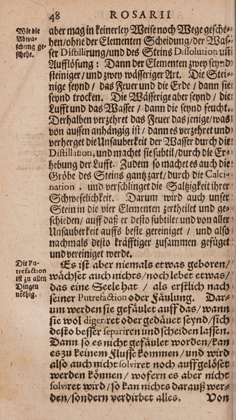 €n5Ste bit - —— vféung gt fórbe. aber mag ín Eeinerlep CPGeife nod) QIBege gefcbte ben/obreoec Gfementer Cdbeioung/ber 2!Gafe ftc Diftllirgng/unb Dt G5teíng Ditfolution ufti Ofufflófung : SXann ber Gementen jtver femi» fleiníger/ unb $tocp tvd(feriger9trt, iDie Goteio nige ftptib / Dag Guerumb bít Crbc / bann fitt fepno troctén, - Sie QiBdfftrigeaber (tynb / bier fu(ftunb bas QBaffer / bann bie ftpao feucbt.. Syerbalben vergébret Dag (euer bag jeníge/toagi $:jitcPa- perberget bielnfauberEeit ber 'Baffer ourdp bit! Diftillation, unb madpet fiefubtil/ourd) bie &amp;r«: bebung ber £ufft.. Subem foimadpet ea aud) bie: Gsróbe be$ Goteíns ganf gart/ burcb vie Calcis: nation , tuno oerfalinget oie &amp;atigFeit ibrer GjdrorfelicbEeit..— Sarum toirb aud) unfer: (tein in oie vier Glementen jertbrilet unb geo» fchicben; auff oaf er oefto fubtiltr unb eon aller: VnfauberFeit au(fà. befte. gereiníget /. unb alfó. nadmalé ee(to Erdfftiger gufammen. gefüget:- uno eereítiiget roerbe, H fEs ift aber niemals etvoas deboren/ Dingen notpig. 6as eine Seelebat / ale erftlicb nado: (einer Putrefaction ober Sáulung. — iDava' um voerben fie gefaulet auff 0a6/ voa. (ie tool digeriret oOer qeoauet feyno/ficb. efto beffér fepariren nno fcberoen effer. 3Don fo eenicbt gefaulet vvorben/Pan | €630 Leinem Slufjetómmen / uno votro | elfo auch nicbtfolviret noc auffgelófet yoerben tónnen / voofern ce aber nicbt. folviret viro /fo fan nicbte oaraufi voera oen/fonoern veroirber alleo, — 00en.