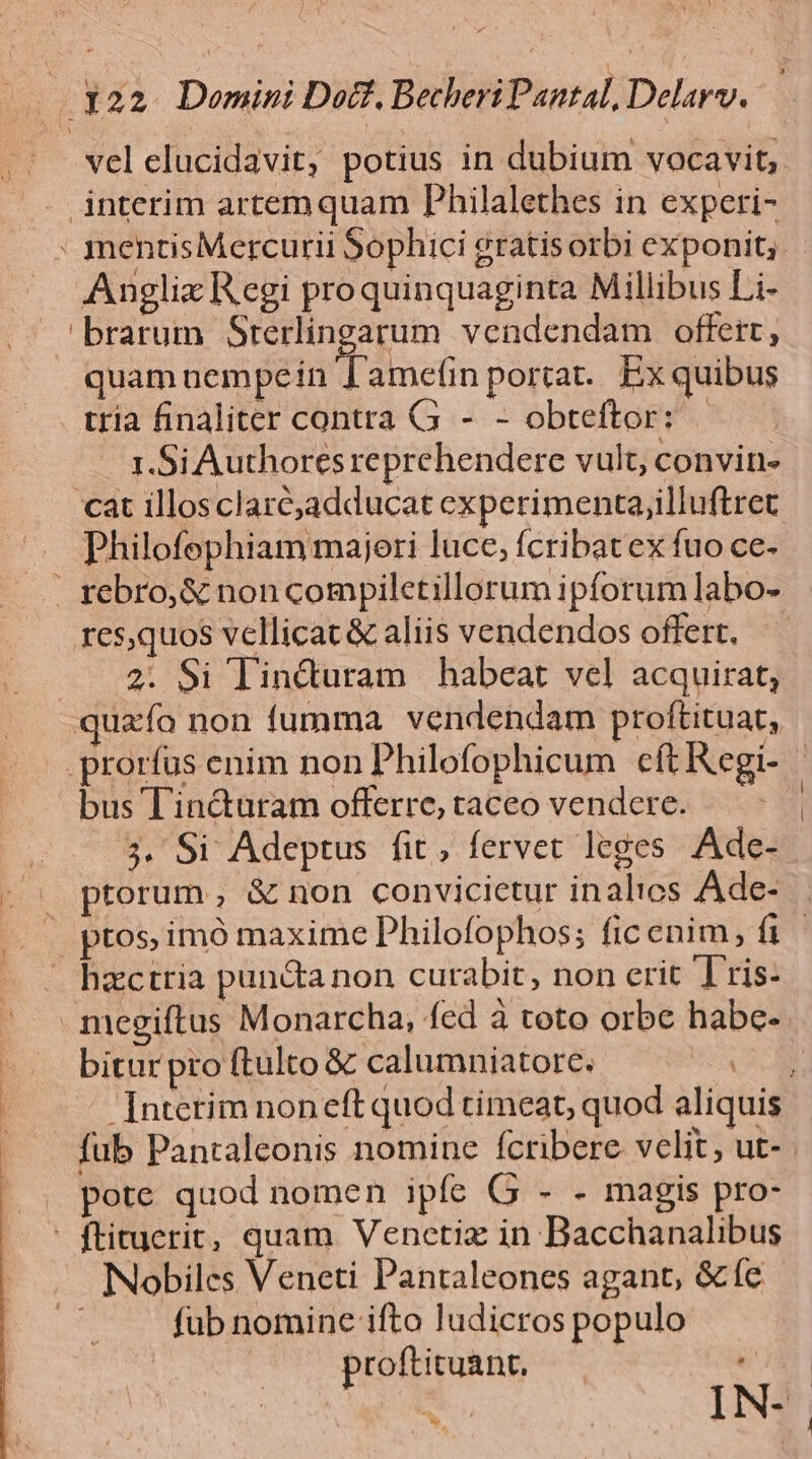 [: I 22 Domini Doct, Betheri Pantal, Delarv. vel elucidavit, potius in dubium vocavit; .. interim artemquam Philalethes in experi- : mentisMercurii Sophici gratisorbi exponit; Anglix Regi proquinquaginta Millibus Li- /— 'brarum Sterlingarum vendendam offert, quam nempe in 'ameün portat. Ex quibus tria finaliter contra G - - obteftor: 1.Si Authores reprehendere vult, convin- cat illosclarc,adducat experimenta,illuftret Philofophiam majeri luce, fcribatex fuo ce- | rebro,&amp; non compiletillorum ipforum labo- res,quos vellicat &amp; aliis vendendos offert, 2. $i linduram habeat vel acquirat, quao non fumma vendendam proftituat, |. prorfus enim non Philofophicum cft Kegi- bus Tincturam offerre, taceo vendere. 3. Si Adeptus fit, fervet leges Ade- - ^ ptorum, &amp; non convicictur inalios Ade- « ptos imó maxime Philofophos; ficenim, f | hzctria pun&amp;anon curabit, non erit T ris- megiftus Monarcha, fed à toto orbe habe- bitur pro ftulto &amp; calumniatore. / * -[nterim noneft quod timeat, quod aliquis fub Pantaleonis nomine fcribere velit, ut- pote quod nomen ipfe G - - magis pro- ' ftituerit, quam Venetiz in Bacchanalibus Nobiles Veneti Pantaleones agant, &amp; fc «S fub nomine ifto ludicros populo proftituant, — IN-- v