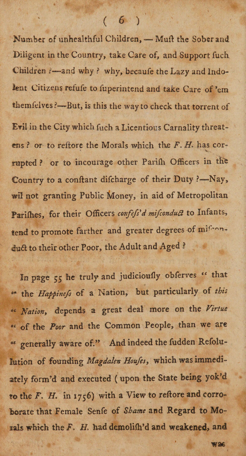 een ua. , ae ; ‘Number of unhealthfal Children, — Mutt the Sober and Diligent in the Country, take Care of, and Support fuch, Children Eewaind why ? why, becaufe oe bay aaa Indo- dent Citizens refufe to fuperintend and take Care of em themfelves ?—~-But, is this the way to check that torrent of Evil in the City which fuch a Licentious Carnality threat- ens? or to reftore the Morals which the F. H. has cor- rupted § ? or to es other Parith Officers in ‘the oe Country toa conftant difcharge of their Duty &gt;—Nay, wil not granting Public Money, in aid of Metropolitan , for their Officers confe/s'd mifconduae to Infants, : tend i farther te greater degrees of mif-on- -dut to their other Poor, the Adult and Aged? 2 a8 | ¢ a In page 55 he truly and judicioufly obferves sf that 2 the = of a Nation, but particularly of this | é Vation, depends a great deal more on the Virtue ihe. Poor and the Common People, than we are Ale generally aware of. And in indeed the fudden Refolu- tion of founding Magdalen Houfes, which was immedi ately form’d and executed (upon the State being yok'd ‘7 to the a H. in 1756) with a View to reftore and corro- ‘Borate that Female Senfe of Shame and Regard to Mo- ba which the F. H. had démolifh’d and weakened, a ‘. ee Set Wee F ee ome